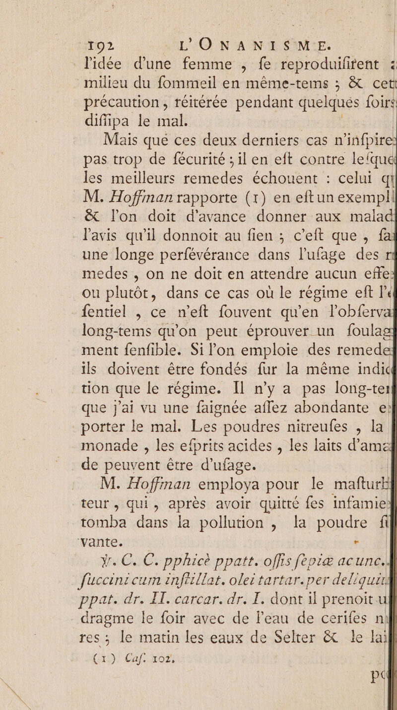 l'idée d'une femme , fe reproduifirent : milieu du fommeil en méme-tems ; &amp; cet précaution, réitérée pendant quelques {oirs diffipa le mal. Mais que ces deux derniers cas n'infpire: pas trop de fécurité ; il en eft contre lefqué les meilleurs remedes échouent : celui qi M. Hoffman rapporte (1) en eftun exempl: &amp; l'on doit d'avance donner aux malad l'avis qu'il donnoit au fien 5 c'eft que , fa une longe perfévérance dans luíage des ri medes , on ne doit en attendre aucun effe: ou plutôt, dans ce cas où le régime eft l« fentiel , ce n'eft fouvent qu'en l'obfervz long-tems qu'on peut éprouver un foulag} ment fenfible. Sil'on emploie des remede ils doivent être fondés fur la méme indiq tion que le régime. Il n'y a pas long-tei que j'ai vu une faignée aílez abondante ej porter le mal. Les. poudres nitreufes , la | monade , les efprits acides , les laits d'amz] de peuvent étre d'ufage. | M. Hoffinan employa pour le mafturil teur, qui , aprés avoir quitté fes infamie tomba dans la pollution , la poudre fil} ‘vante. | Y. C. C. pphicé ppatt. offis feviæ acunc. füuccini cum infiillat. olez tartar.per deliquin ppat. dr. IT. carcar. dr. I. dont il prenoit uk} dragme le foir avec de l'eau de cerifes nil] res ; le matin les eaux de Selter &amp; le lai (19) Gaf. X621 | BT