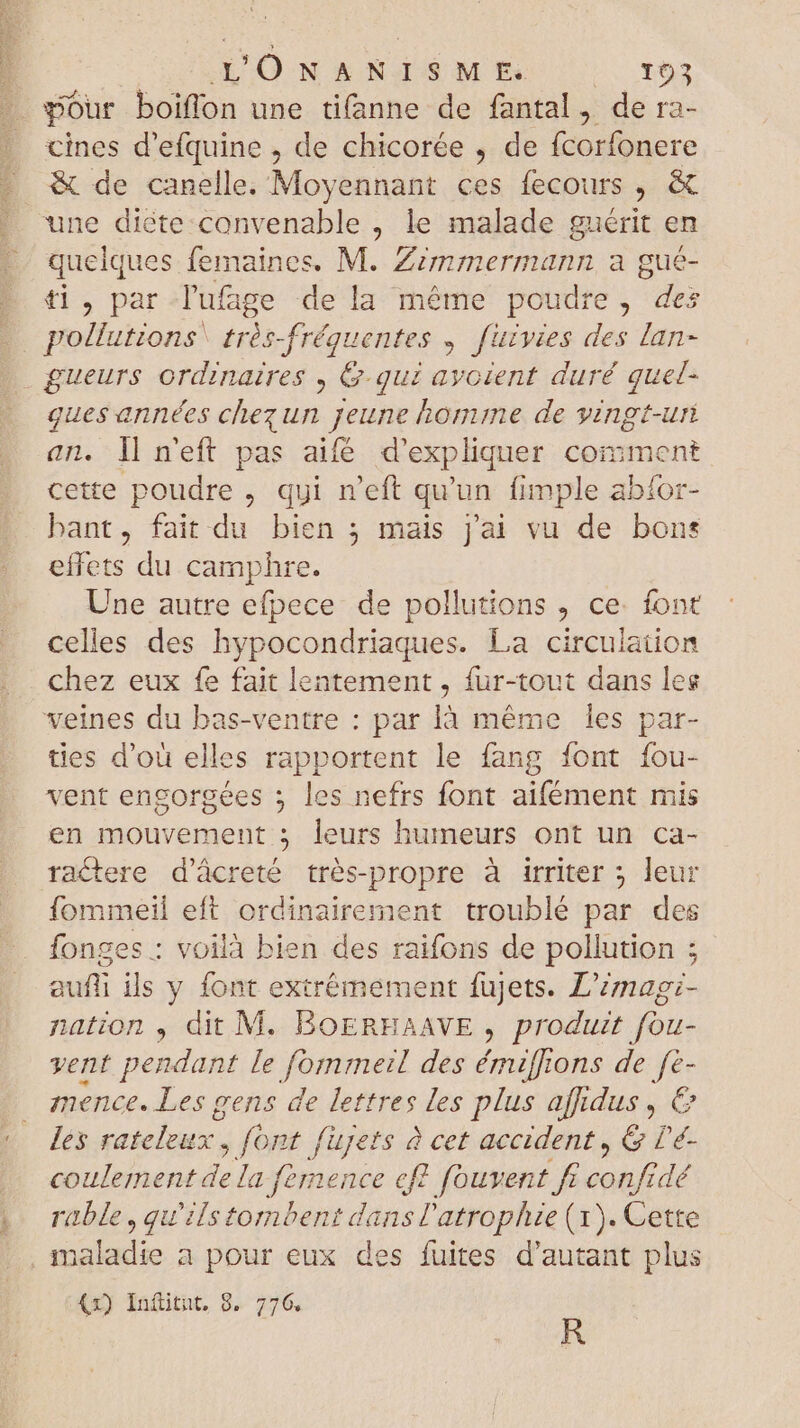 TTD cines d'efquine , de chicorée , de fcorfonere &amp; de canelle. Moyennant ces fecours , &amp; quelques femaines. M. Zzmmermann a gué- ti, par lufage de la méme poudre, des pollutions très-fréquentes ; [uivies des lan- ques années chez un jeune homme de vingt-uri an. ll n'eft pas aifé d'expliquer coinment cette poudre , qui n'eft qu'un imple abíor- bant, fait du bien ; mais j'ai vu de bons effets du camphre. Une autre efpece de pollutions ce. font celles des hypocondriaques. La circulation chez eux fe fait lentement , fur-tout dans les veines du bas-ventre : par là méme les par- ties d'ou elles rapportent le fang font fou- vent engorgées ; les nefrs font aifément mis en mouvement 5 leurs humeurs ont un ca- ractere d'ácreté trés-propre à irriter ; leur fommeil eft ordinairement troublé par des fonges : voilà bien des raifons de pollution ; aufli ils y font extrémement fujets. L'zmag;- nation , dit M. BoERHAAVE , produit fou- vent pendant le fomrmeil des émiffions de fe- mence. Les gens de lettres les plus affidus , € les rateleux. , font füjets à cet accident, &amp; lé- coulement de la famence cft fouvent fr d rable , qu'ilstombent dansÜ'atrophize (1). Cette €x) Iníitut, 8. 776. R