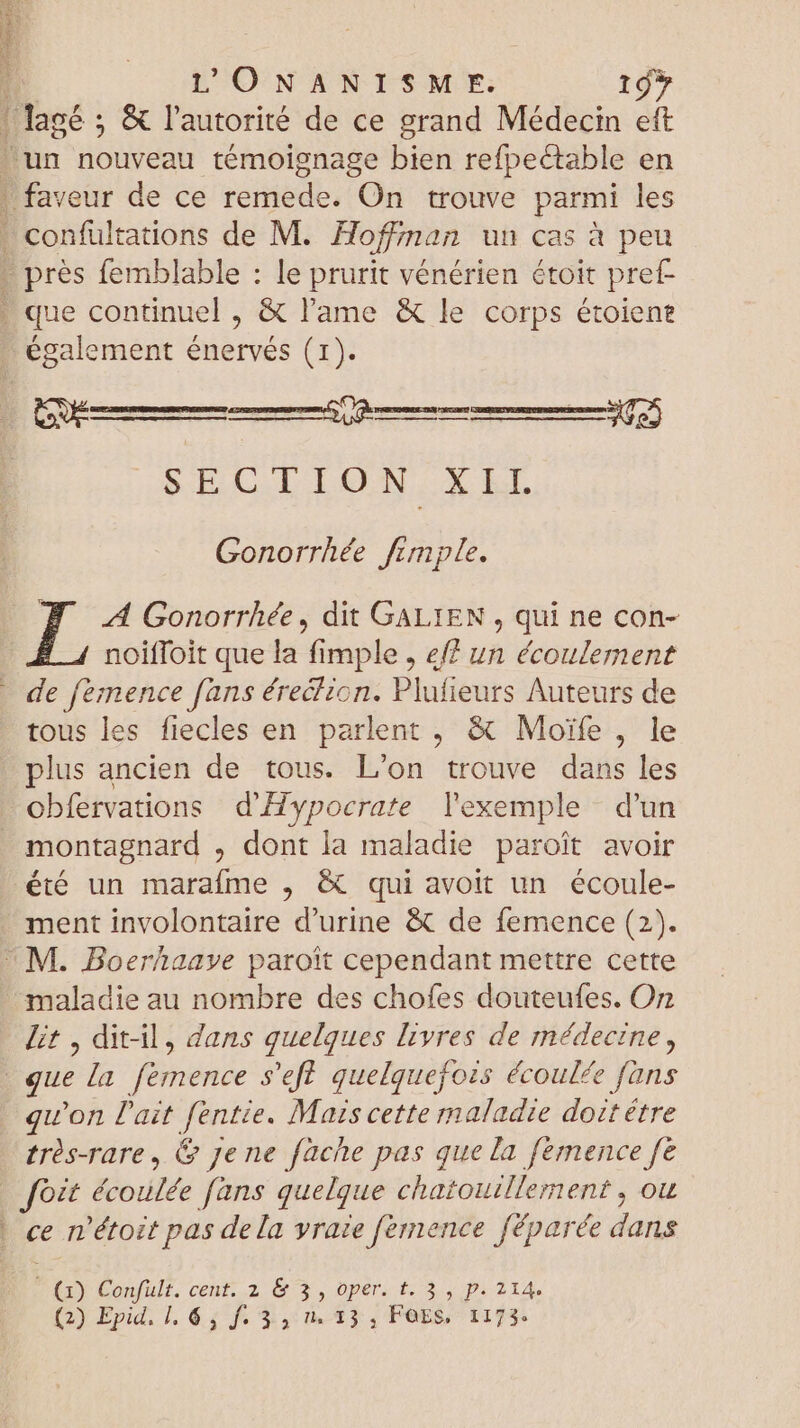 également énervés (1). rm Yn nnne rem SEGCILION,. X El 302) Gonorrhée fimple. A Gonorrhée, dit GALIEN , qui ne con- noiffoit que la fimple , e un écoulement tous les fiecles en parlent , &amp; Moïfe , le plus ancien de tous. L'on trouve dans les obfervations d'Hypocrate l'exemple d’un montagnard , dont la maladie paroit avoir été un marafme , &amp; qui avoit un écoule- ment involontaire d'urine &amp; de femence (2). maladie au nombre des chofes douteufes. Or lit , ditil, dans quelques livres de médecine, quon l'ait fentie. Mais cette maladie doitétre très-rare, &amp; Jene fache pas que la femence fe cn 'étozt pas de la vraie fernence Jféparée dins Q) Confult. cent. 2 &amp; 3, oper. t. 3 , p. 214. (2) Epid. 1, 64 f. $,:0. 23, FOES, 1173: