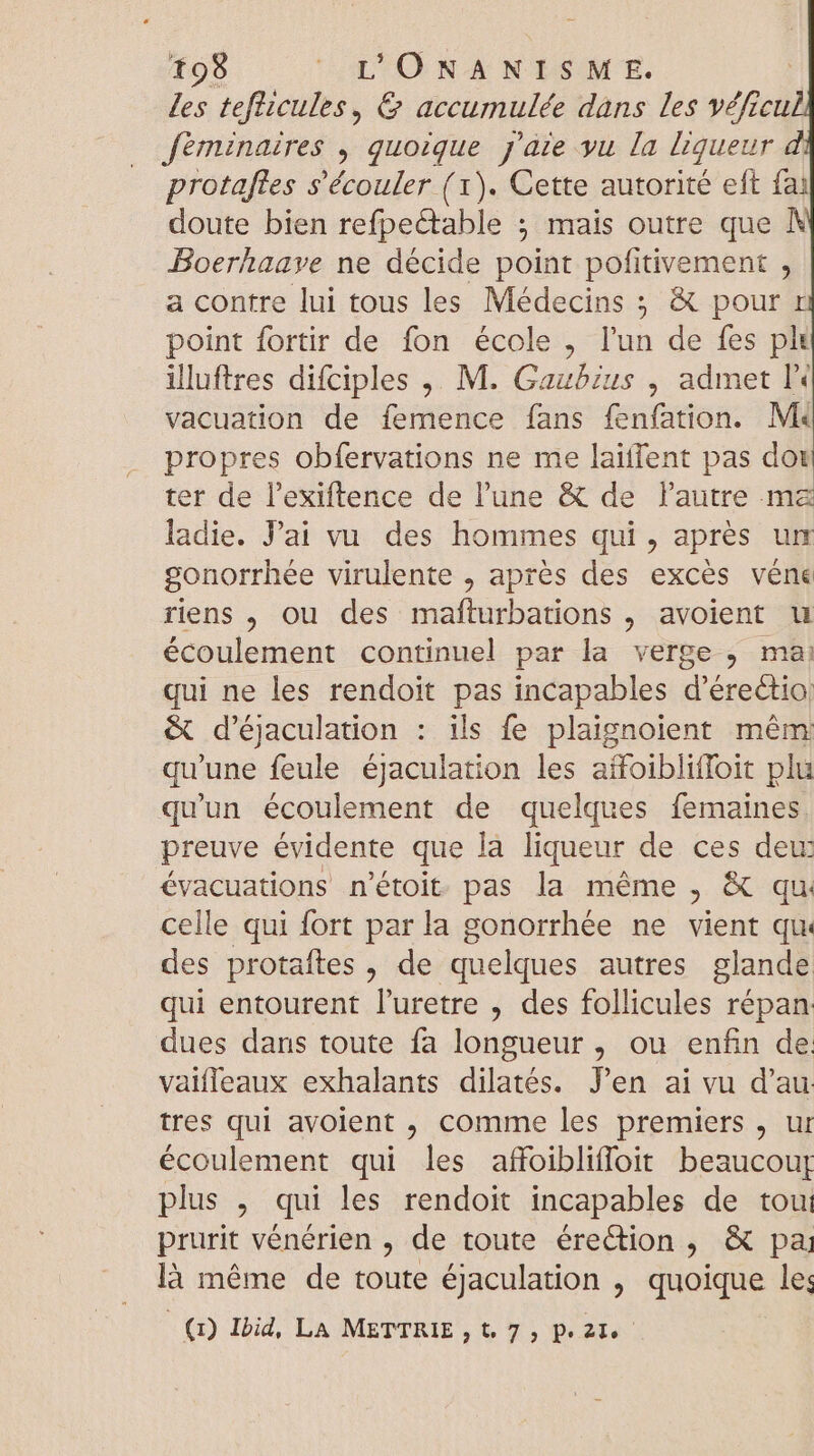 les teflicules, &amp; accumulée dans les véficu fèminaires , quoique j'aie yu la liqueur protaftes s'écouler ( 1). Cette autorité eft fai doute bien refpectable ; mais outre que À Boerhaave ne décide point pofitivement , a contre lui tous les Médecins 5 &amp; pour r point fortir de fon école , l'un de fes ph illuftres difciples ,. M. Gaubius , admet l« vacuation de femence fans fenfation. Mk propres obfervations ne me laiffent pas dot ter de l'exiftence de l'une &amp; de l'autre mz ladie. Pai vu des hommes qui, aprés um gonorrhée virulente , aprés des excés véne riens , ou des mafturbations , avoient u écoulement continuel par la verge, mai qui ne les rendoit pas incapables d'érectio &amp; d'éjaculation : ils fe plaignolent mêm qu'une feule éjaculation les aífoibliffoit plu qu'un écoulement de quelques femaines. preuve évidente que là liqueur de ces dew évacuations n'étoit pas la méme , &amp; qu: celle qui fort parla gonorrhée ne vient qu des protaftes , de quelques autres glande qui entourent l'uretre , des follicules répan dues dans toute fa longueur, ou enfin de. vaifleaux exhalants dilatés. Jen ai vu d'au tres qui avolent , comme les premiers, ur écoulement qui les affoiblifloit beaucouf plus , qui les rendoit incapables de tou: prurit vénérien , de toute érection , &amp; pa là méme de toute éjaculation , quoique les (0 Ibid, LA METTRIE ,t 7, Pe2le