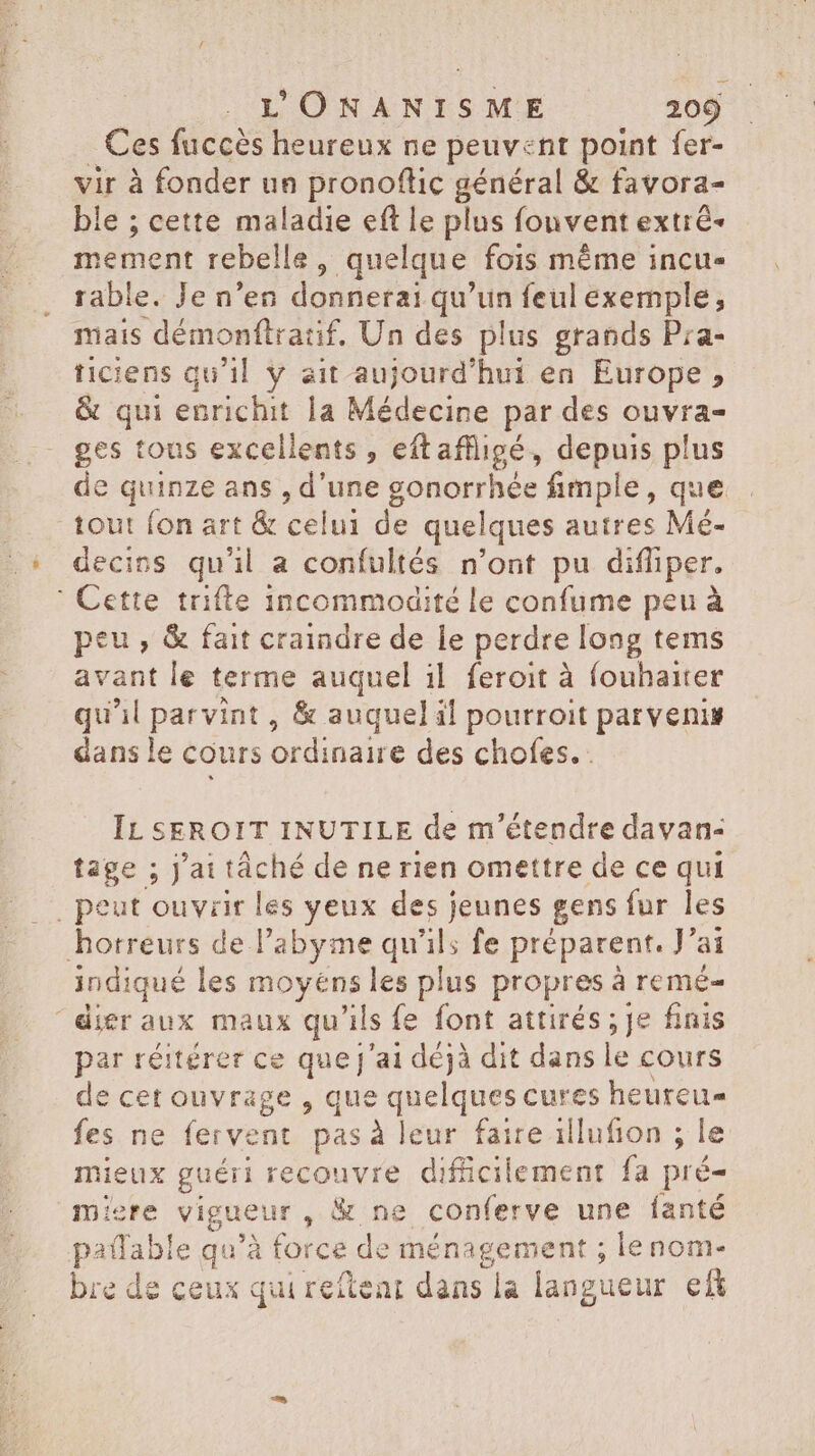 Ces fuccès heureux ne peuvent point fer- vir à fonder un pronoflic général &amp; favora- ble ; cette maladie eft le plus fonvent extré- mement rebelle, quelque fois méme incu- rable. Je n'en donnerai qu'un feul exemple; mais démonftratif, Un des plus grands Pra- ticiens qu'il y ait aujourd'hui en Europe, &amp; qui enrichit la Médecine par des ouvra- ges tous excellents, eftaffigé, depuis plus de quinze ans , d'une gonorrhée fimple, que tout fon art &amp; celui de quelques autres Mé- decins qu'il a confultés n'ont pu difliper. ' Cette trifte incommodité le confume peu à peu, &amp; fait craindre de le perdre long tems avant le terme auquel il feroit à fouhaiter qu'il parvint, &amp; auquel il pourroit parvenis dans le cours ordinaire des chofes. . IL SEROIT INUTILE de m'étendre davan- tage ; J'ai tâché de ne rien omettre de ce qui , peut ouvrir les yeux des jeunes gens fur les horreurs de l'abyme qu'ils fe préparent. J'ai indiqué les moyens les plus propres à remé- dier aux maux qu'ils fe font attirés ; je finis par réitérer ce quej'ai déjà dit dans le cours de cet ouvrage , que quelques cures heurcu- fes ne fervent pas à leur faire illufion ; le mieux guéri recouvre difficilement fa pré- miere vigueur , &amp; ne conferve une fanté paffable qu'à force de ménagement ; lenom- bre de ceux qui reftear dans la langueur ef