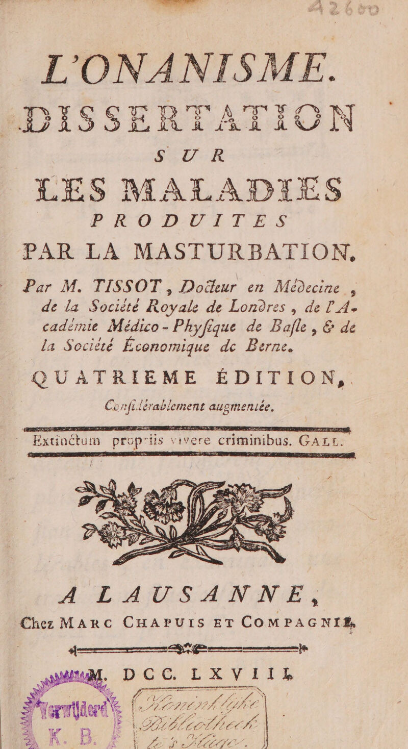 L'ONANISME. HDISSERTATIOUN SEU-R LES MALADIES PE O DUT TES PAR LA MASTURBATION, Par M. TISSOT , Doëleur en Médecine , de la Sociité Royale de Londres , de l'A. cadérnie Médico - Phyfique de Bafle, &amp; de la Société Économique dc Berne. Extinctum prop'iis vivere criminibus. GALL. AE AMS ANANES Chez MARC CHAPUIS ET COMPAGNIE, 4 ms) de le LXV IIL UT AAA f. vZ Al Me NE k LB Le bec $ ï FAT af HéCrio { |