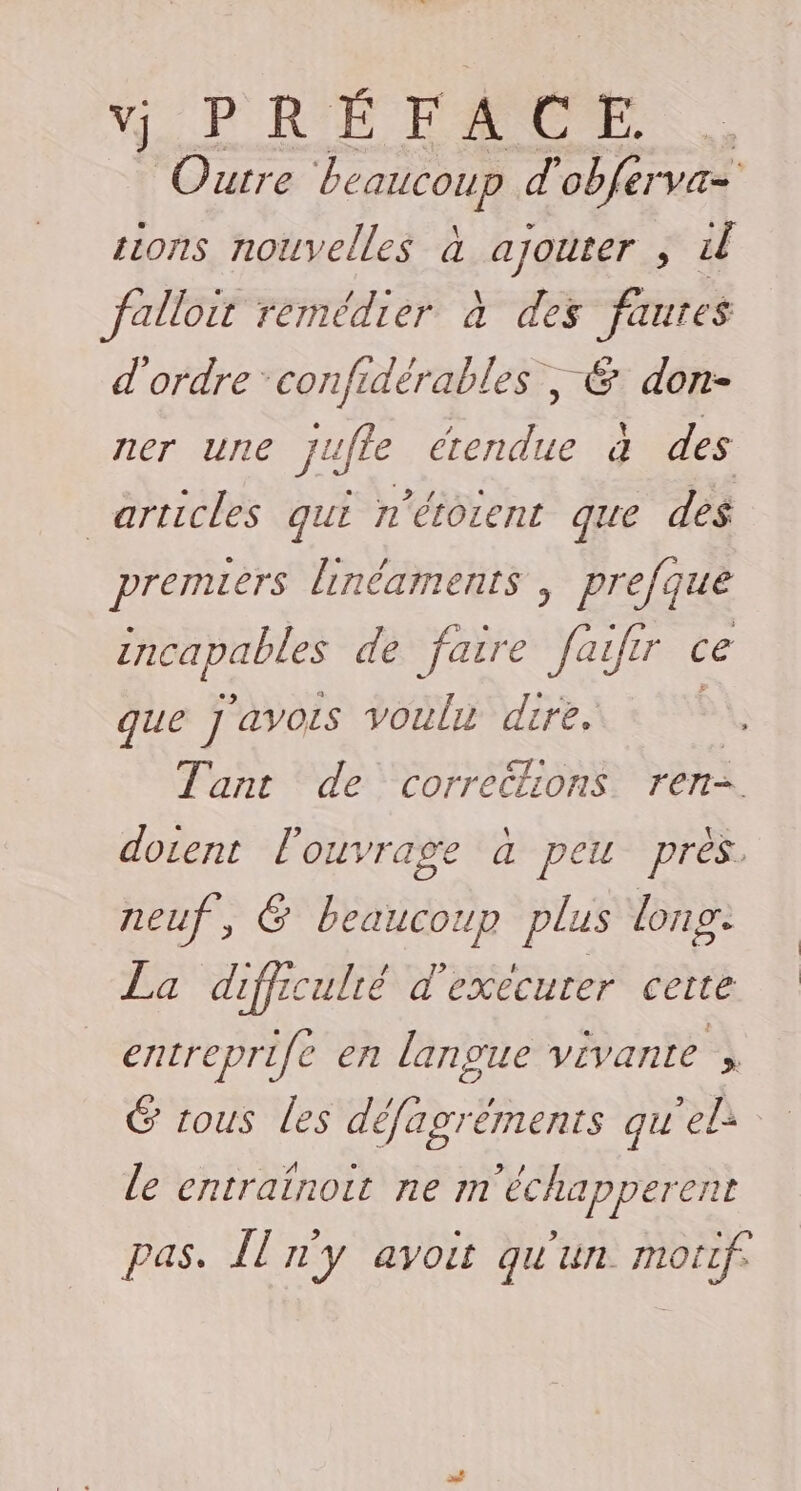 PRE FONC ., Ourre beaucoup d'obferva= sions nouvelles à ajouter ; il falloir remédier à des faures d'ordre confidérables ; € don- ner une Jufle 7 à des articles qui n'étorent que des premiers linéaments , prefque de de faire fafir ce que ] ’avois voulu dire. Tant de corrections ren- docent l'ouvrage à peu près. neuf, 6 beaucoup plus lonp. La difficulié d'exécuter cette entreprife en langue ViVANLe » G tous les défagréments qu'el: le entraïnoit ne m'échapperent pas. Îl n'y avoit qu'un motf.