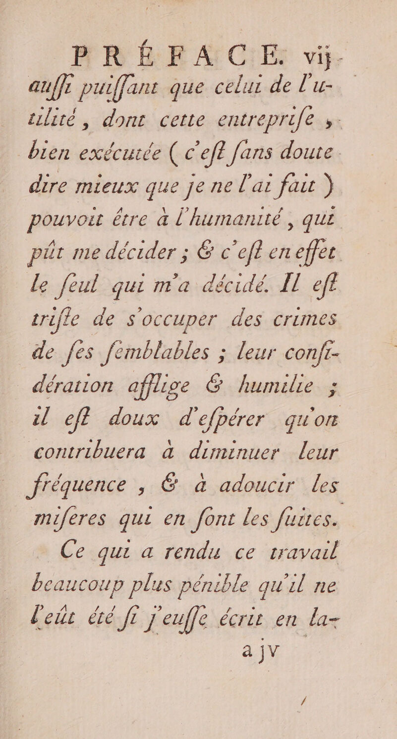 auffe puiffant que celui de l'u- silité, dont cette entreprife ». bien exécurée ( c'eft fans doute. dire mieux que je ne l'ai fait ) pouvoit être à l'humanité, qui pêt me décider ; &amp; c’efl en effes le feul qui m'a décidé I ef trile de s'occuper des crimes de fes femblables ; leur conft- dération afflige &amp; humilie ; il eff doux d'efpérer qu'on contribuera à diminuer leur fréquence , &amp; à adoucir Les miferes qui en font les fuites. Ce qui a rendu ce travail beaucoup plus pénible qu'il ne lets été fi j'euffe écrit en la- a jv