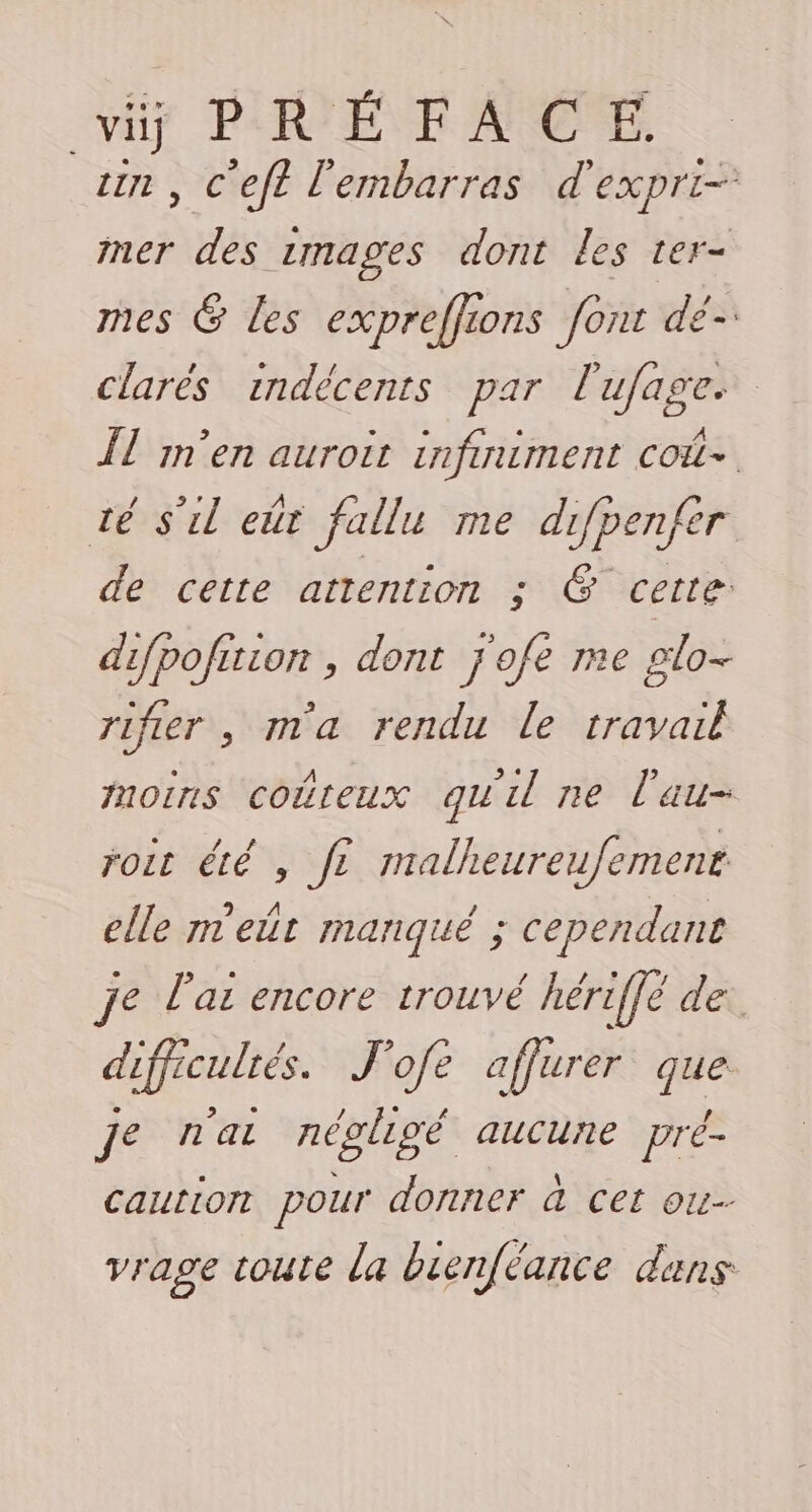 vi PRÉFACE. in , C'eft l'embarras d'expri- mer des rmages dont les ter- mes @ les expreffions font dé clarés indécents par l'ufage ÎT m'en auroit infiniment coût té s'il eùr fallu me difpenfer de cette attention ; @ certe difpofition , dont j'ofe me glo- rifer , ma rendu le travail moins coûteux quil ne l'au- roit été , fe malheureufement elle n'eût manqué ; cependant je l'as encore trouvé hériffé de: difficulrés. J'ofe affurer que je n'ai négligé aucune pré- caution pour donner à cet ou. vrage toute la bienféance dans