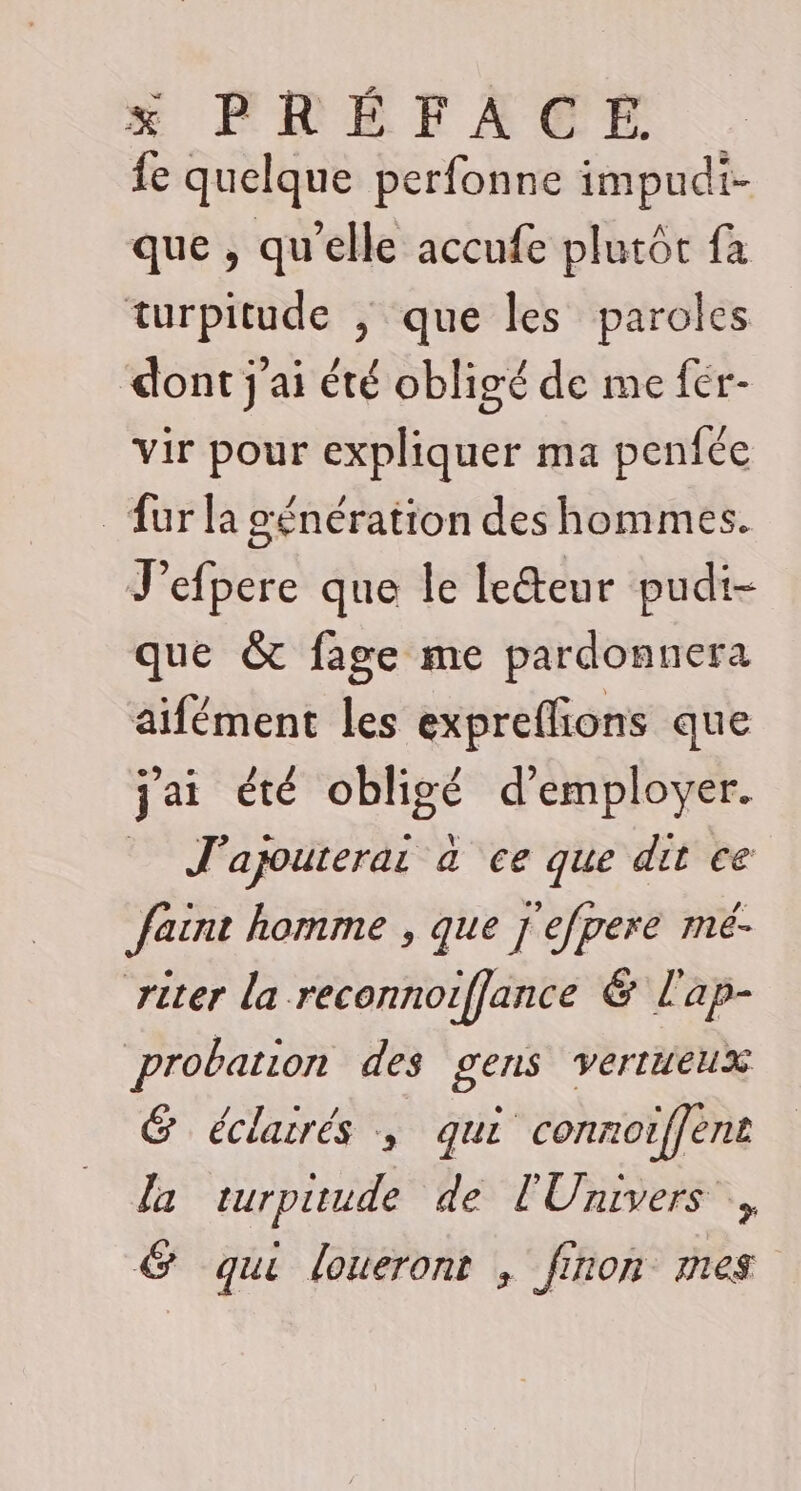 {e quelque perfonne impudi- que , qu’elle accufe plutôt fa turpitude ; que les paroles dont j'ai été obligé de me fér- vir pour expliquer ma penfée _ furla génération des hommes. J'efpere que le leéteur pudi- que &amp; fage me pardonnera aifément les expreflions que jai été obligé d'employer. J'apouterai à ce que dit ce ain homme , que j'efpere mé- riter la reconnoiffance &amp; l'ap- probation des gens vertueux G éclairés ; qui connoiffent la turpuude de l'Univers , &amp; qui loueront , finon mes