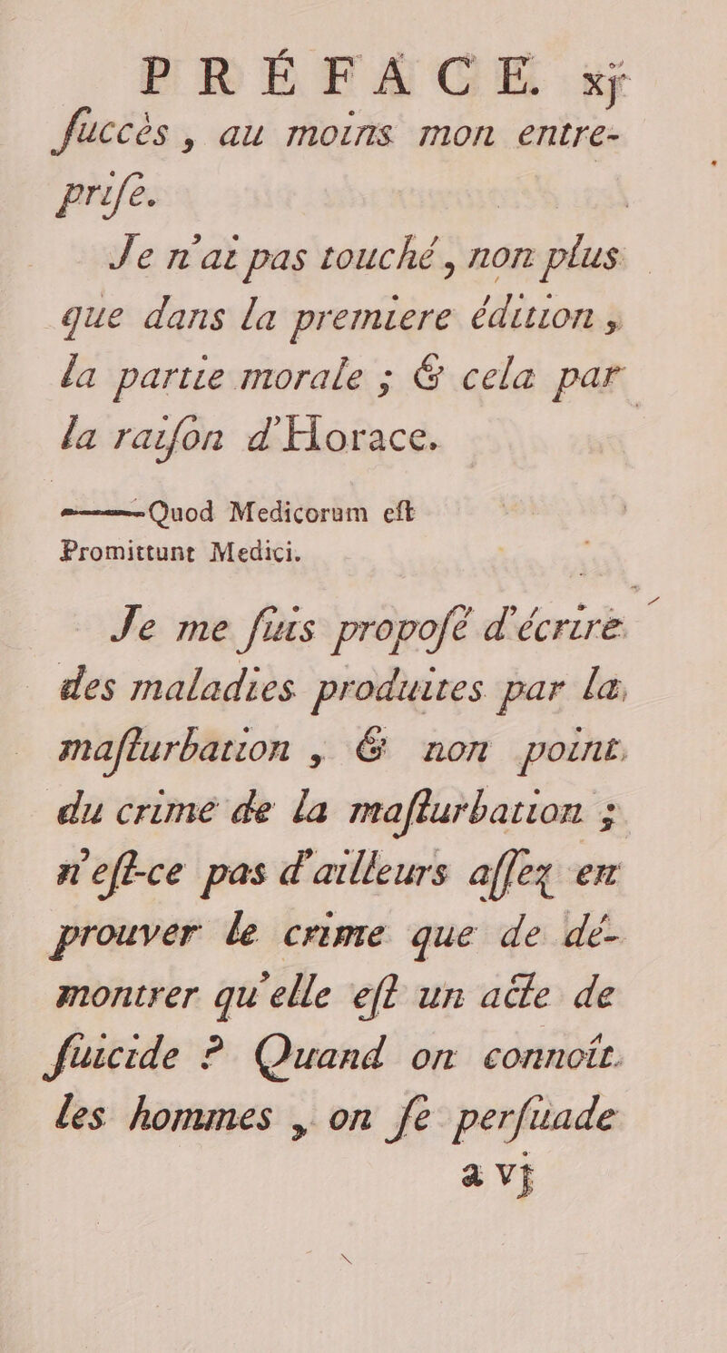 fuccès, au moins mon entre- prifé. | Je n'ai pas touché, non plus que dans la premiere édiuon , da partie morale ; @ cela par la raifon d'Horace. Quod Medicoram eft Promittunt Medici. Je me fiis propofé d'écrire des maladies produites par la maflurbation , &amp; non point du crime de la maflurbation ; n'efice pas d'ailleurs affez en prouver le crime que de dé- montrer qu'elle ef? un acte de Suicide ? Quand on connoit. les hommes , on fe perfiade