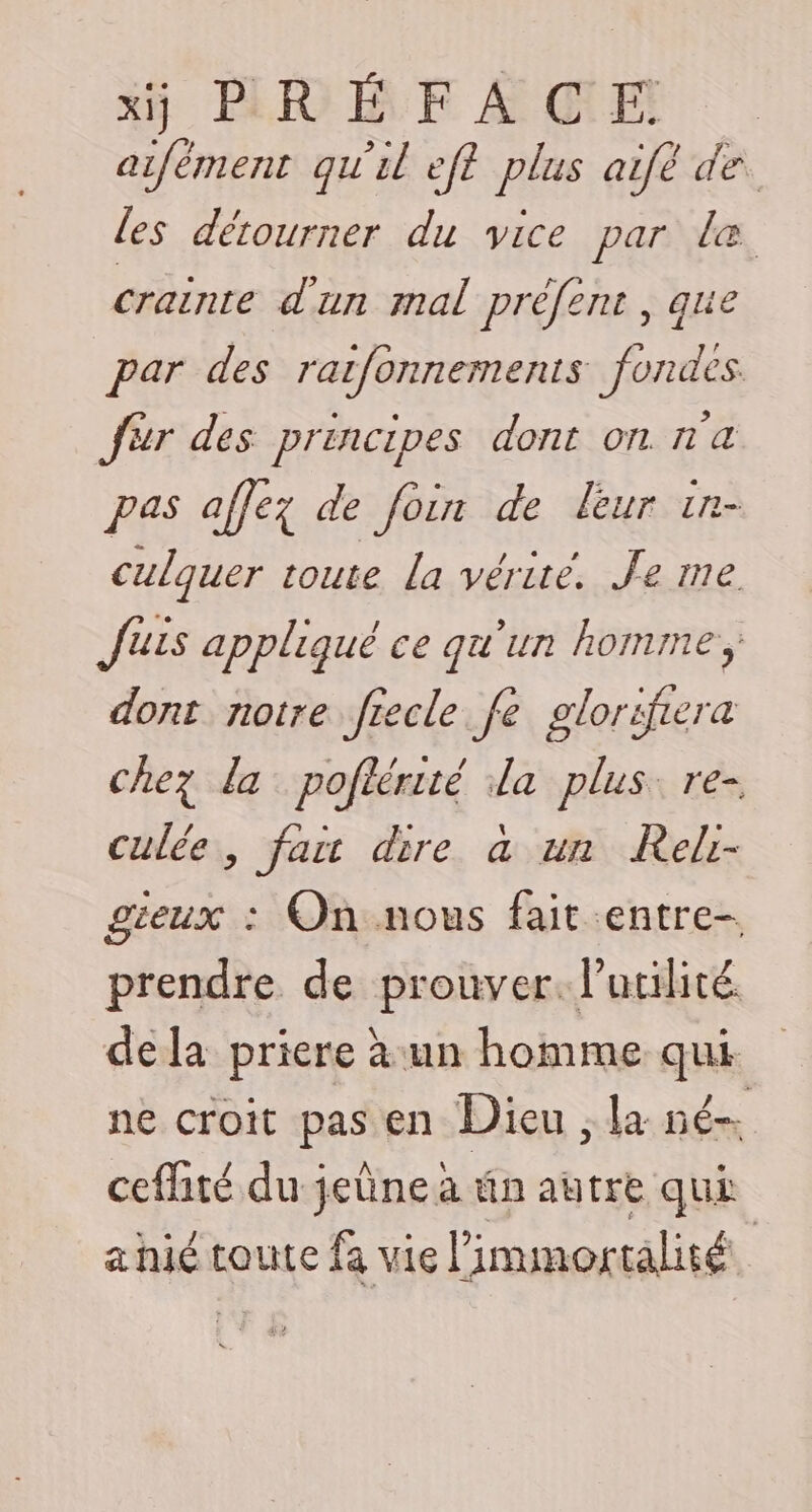 Xi] BRÉE AGE aifément qu'il eft plus aifè de les détourner du vice par le crainte d'un mal préfent , que par des rarfonnemenis fondes fér des principes dont on n'a pas affez de foin de leur 1n- culquer toute La vérité. Je me Jus appliqué ce qu'un homme, dont notre fiecle. fe glorifiera chez la pofiérité la plus. re- culée, fait dire à un Reli- gieux : On nous fait entre- prendre de prouver. lutilité dela priere à un homme qui ne croit pas en Dieu la né ceflité du jeûne à ün autre qui a hié toute fa vie limmortalité ù