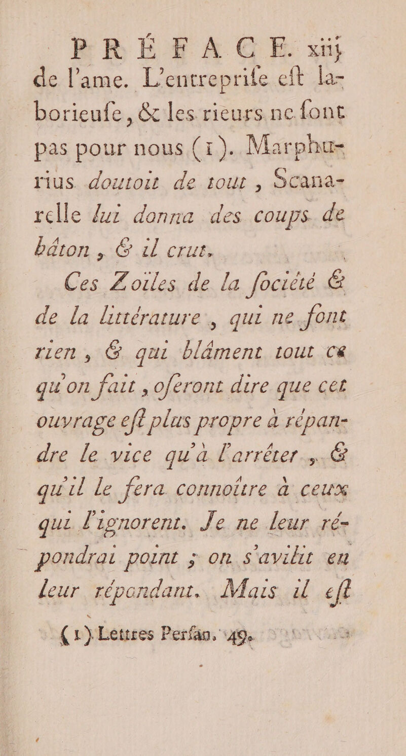 de l'ame. L’entreprile eft la- borieufe, &amp; les rieurs ne font pas pour nous (1). Marphu- rius doutoit de tout , SCana- relle {ui donna des coups de béton | 6 il crus. Ces Z'oiles de la Jociété £ de la littérature, qui ne.font rien , G qui bläment tout Ce qu'orl fair , feront dire que cet ouvrage eft plus propre a répan- dre le vice qu'a l'arrêter .&amp; qu il Le fera connoitre a ceux qui Î'z IgNOrENL. Je ne Leur ré= _ pondrai point ; on s'avilit en leur répondant. Mais dl eft _ {r)Letires Perfan, ‘49e