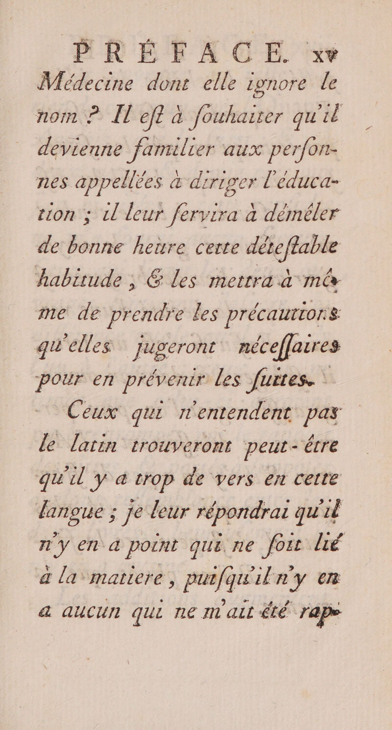 Médecine dons elle ronore le nom ? Îl ef? à fouhairer qu'il devienne familier aux perfon- nes appellèes a diriger l'éduca- tion ; Ll leur fervira à déméler de bonne heure cette déteffable habitude ; @ Les mettra à mê me de prendre les précaurtors qu'elles Jugeront néceffaires pour en prévenir les furtes. ‘ Ceux qui nentendent pas le latin trouveront peut - être qu'il y à trop de vers en cette lanoue ; je leur répondrai qu'il n'y en a point qui ne foi lié a la matiere, purfqu'iln'y en a aucun qui ne m ait été rape