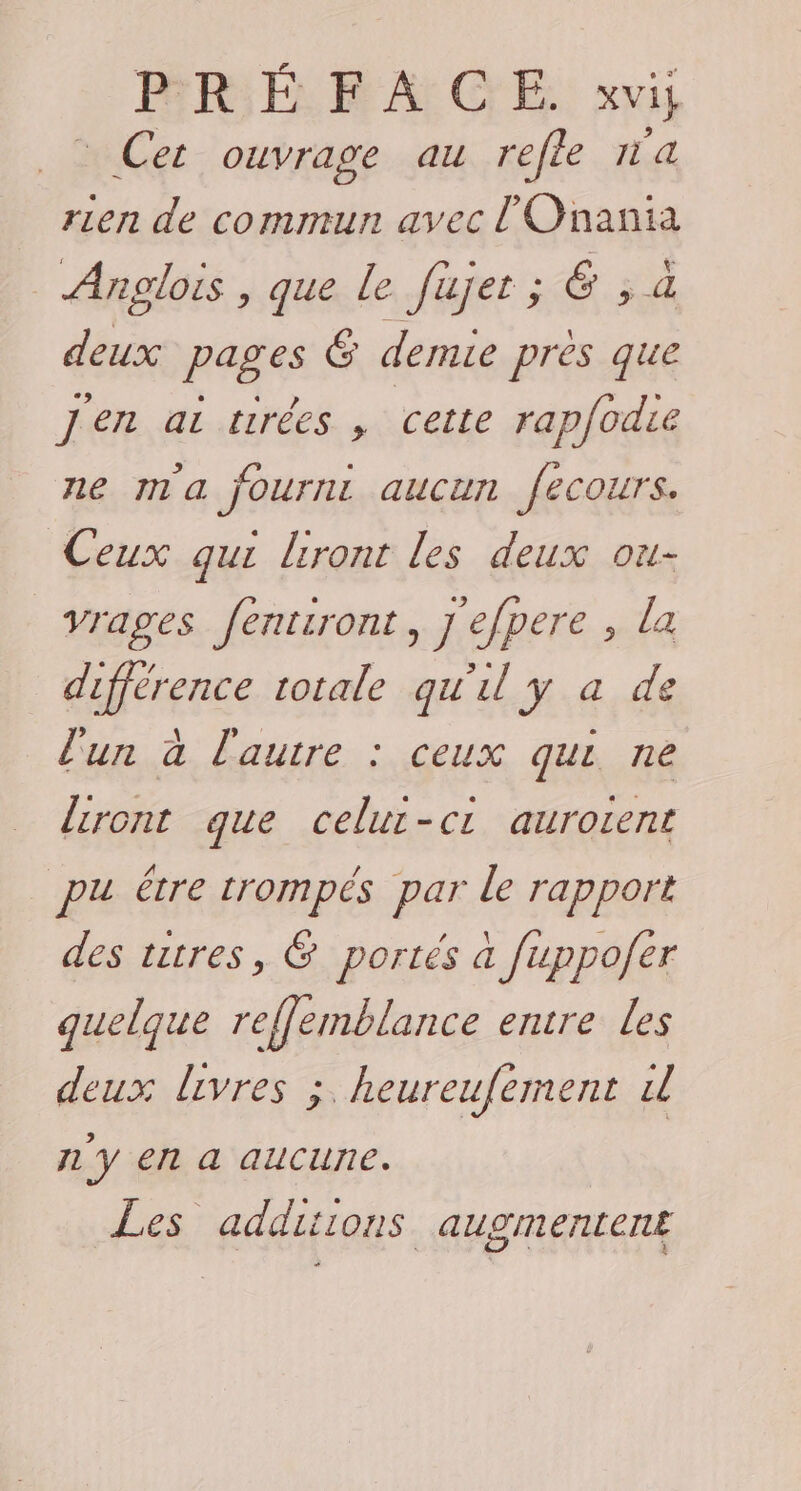 PRÉFACE. xvi; _: Cet ouvrage au refle a rien de commun avec l'Onania Anglois , que Le fujer; &amp; ;, a deux pages 6 demie près que j'en ai tirées , cette rapfodie ne ma fournt aucun fecours. Ceux qui liront les deux ou- vrages fentiront, j efpere , la différence totale qu'il y a de l'un à l'autre : ceux qui ne {iront que celur-ci aurorent pu être trompés par le rapport des titres, 6 portés à fuppofer quelque reffemblance entre Les deux livres ;, heureufement w n'y en a aucune. Les additions augmentent