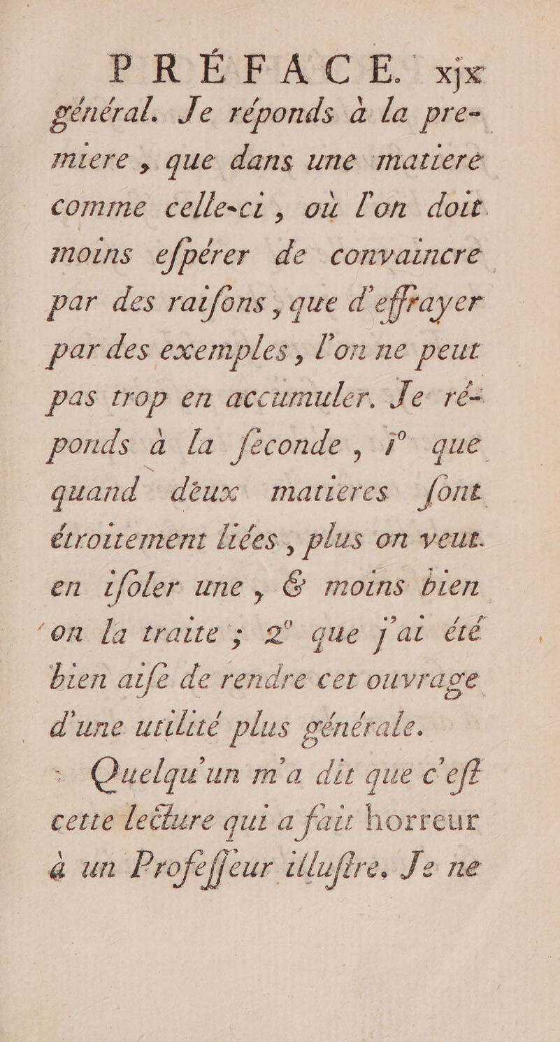 général. Je réponds à la tou miere , que dans une matleré comme celle-cr, où l'on doit noins efpérer de convaincre par des raifons , que d'effrayer par des exemples, l'on ne te pas a en accumuler. S ré= ponds à la Jéconde Lt quand déux matieres safe étroitement liées, plus on veut. en zfoler une, &amp; moins bien ‘on la traite ; 2° que j'a été bien aife de rendre cer NE, _ d'une utilité plus généra &gt; Quelqu'un m'a dh que À ef cette lecture qui a fair horreur &amp; un Profeffeur illufire. Je ne