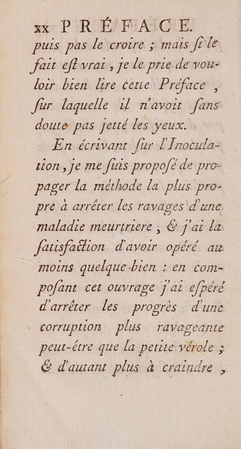 puis pas le croire ; mais ft le. fait eftvras,, je le prie de vou loir bien lire terne Préface fur laquelle 11 n'avoir [ans &gt; | doute pas Jetté les VEUX. En écrivant fur l'Inocula- tion, je me fuis propofé de pro- pager la méthode La plus pro- pre à arrêter les ravages d'une maladie meurtriere , &amp; J'ai le fatisfaition d'avoir opéré au moins quelque-bien : en com- pofant cet ouvrage j'ai efpéré d'arrêter les progrès d'une corruption plus ravageante peut-être que la perite vérole ; G d'autant plus à craindre ,