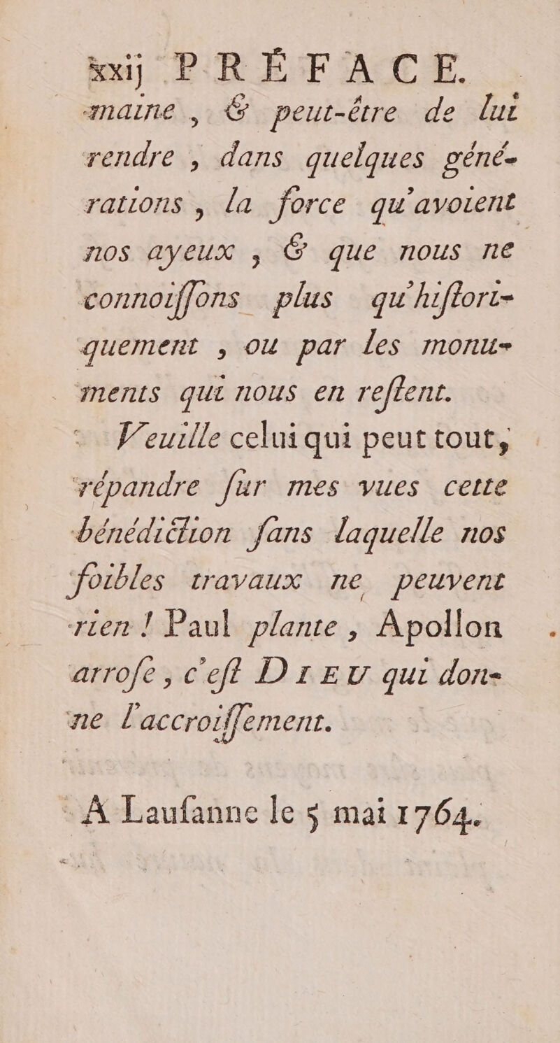 kxj PRÉFACE. maine , &amp; peut-être de lui rendre , dans quelques géné- rations , la force qu’avorent nos ayeux , Ë que nous ne connoiffons plus qu'hiftort- quement , ou par les monu- MErILS qui nous en reffent. V'euille celui qui peut tout, répandre fur mes vues cette dénédiétion fans laquelle nos ‘foibles travaux ne peuvent rien ! Paul plante , Apollon arrofe , c'eft DIET qui don- ne l accroiffement. + À Laufanne le s mai 1764. #