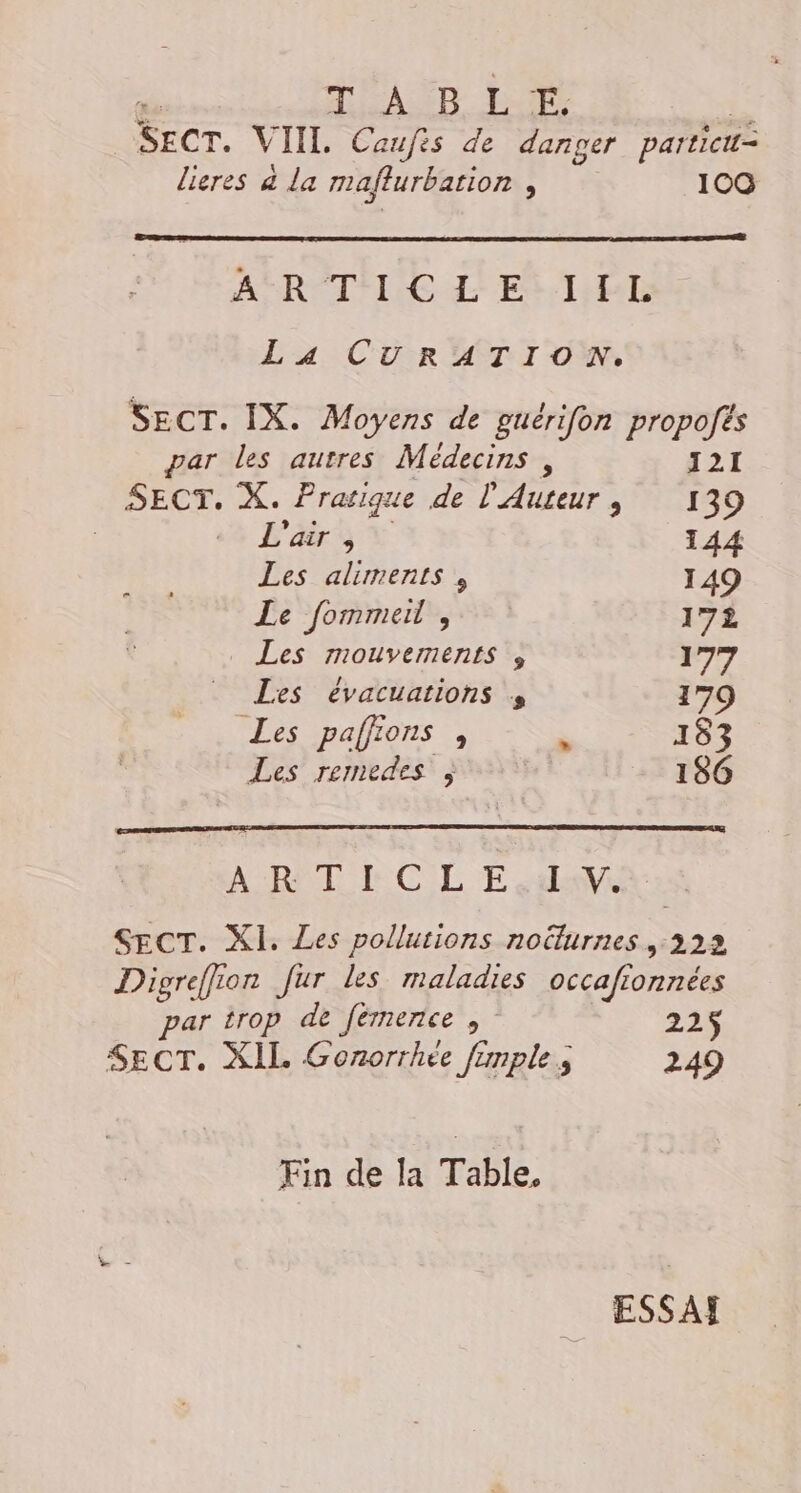 | T'ASD LP Sec. VII. Caufis de danger particut= lieres à la maflurbation ; 10 SR RÉTNE LES THE La CURATION. SECT. IX. Moyens de guérifon propofts par les autres Médecins, 121 HAS X. Pratique de L'Auteur , 139 L'air , 144 Les aliments , 149 Le fommeil , 17 Les MOUVEIRENLS 3 177 Les évacuations , 179 Les paffions , 193 Les remedes ; 186 ART RC LE Heu SECT. XI. Les pollutions noëlurnes ,:222 Digreffion fur les maladies occafionnées par trop de fémence , 225$ SECT. XIL Gonorrhée frmple ; 249 En de Ia Table. ESSAF