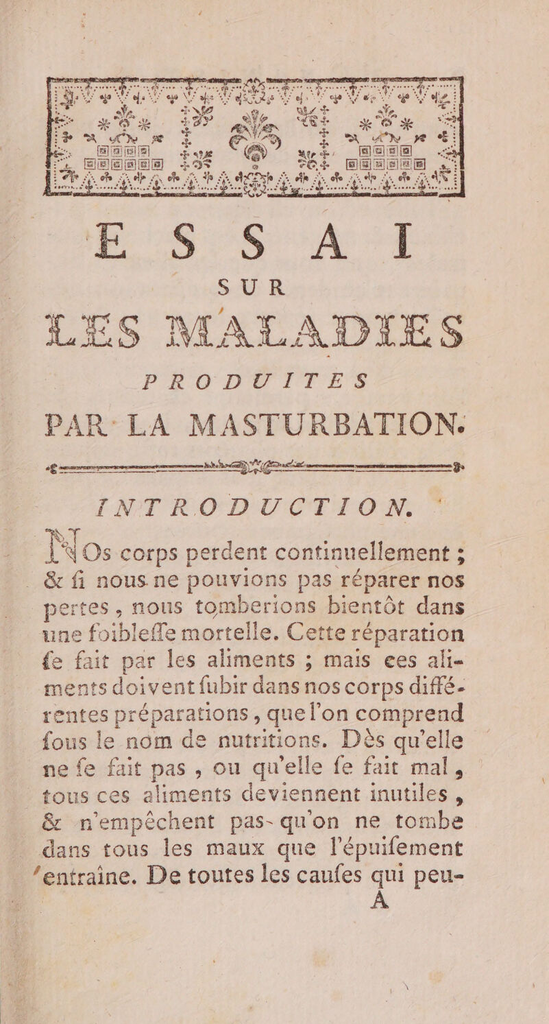 € = mé ET rm Por en | INTRODUCTION. 3 ŸT K Os corps perdent continuellement ; _ &amp; fi nous ne pouvions pas réparer nos pertes, nous tomberions bientôt dans une foiblefle mortelle. Cette réparation {e fait par les aliments ; mais ees ali ments doivent fubir dans nos corps diffé- rentes préparations , que l'on comprend fous le nom de nutritions. Dès qu'elle ne fe fait pas , ou qu'elle fe fait mal, tous ces aliments deviennent inutiles, &amp; n'empêchent pas- qu'on ne tombe _ dans tous les maux que l’épuifement ‘entraine. De toutes les caufes qui peu-