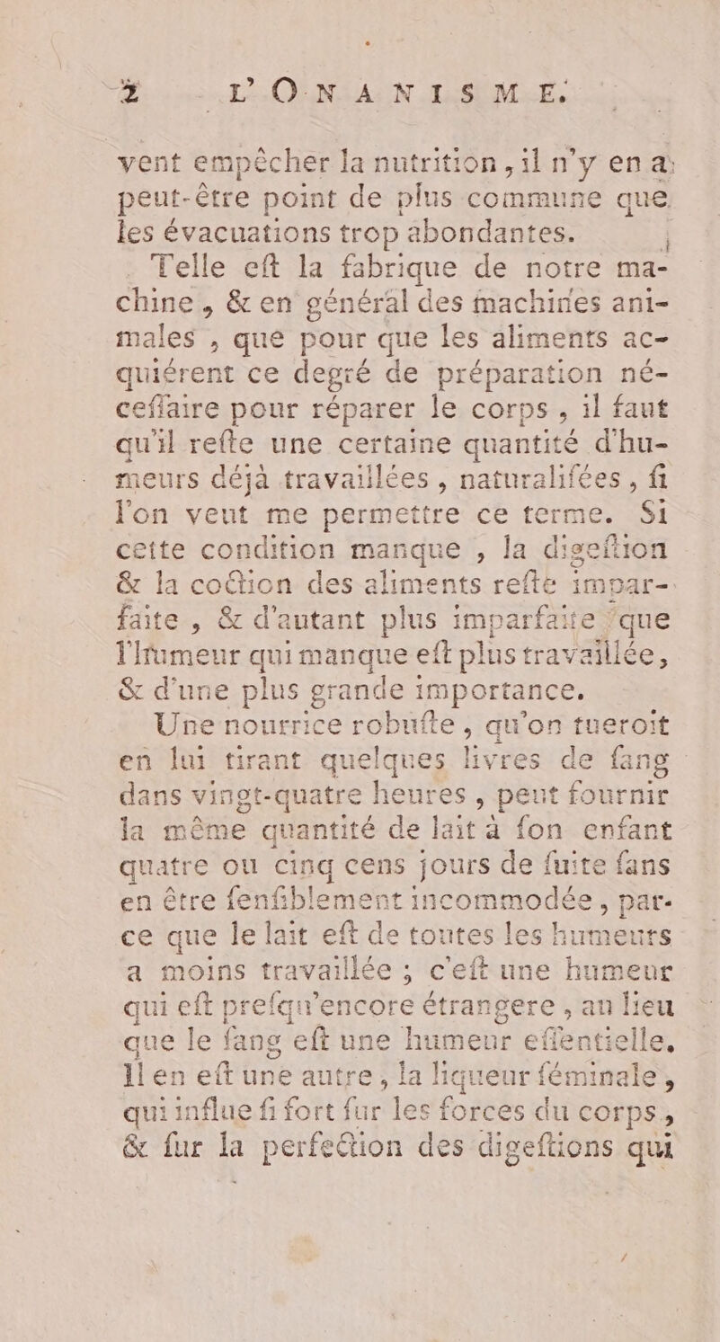 se L'ONSAUN LSEMRE, vent empêcher la nutrition, il n’y en a: peut- être point de plus commune que les évacuations trop abondantes. | Telle eft la fabrique de notre ma- chine, &amp; en général des machines ani- males , que pour que les aliments ac- quiérent ce degré de préparation né- ceffaire pour réparer le corps, il faut qu'il refte une certaine quantité d'hu- sieurs déjà travailées , naturalifées , fi l'on veut me permettre ce terme, Si ceite condition esqué , la digeftion &amp; la co&amp;tion des aliments refte impar- faite , &amp; d'autant plus imparfaite que l'fumeur qui manque eft plus travaillée, &amp; d’une plus grande importance. Une nourrice robufte , au'on tueroit en lui tirant quelques livres de fang dans vinot-quatre heures , peut fournir la même quantité de lait à fon enfant quatre ou cinq cens jours de fuite fans en être fenfiblement incommodée, par- ce que le lait eff de toutes les humeurs a moins travaillée ; c'eft une humeur qui eft prefqw'encore étrangere , an Leu que le fang ‘eft une humeur cteatielles ll en eftune autre, la liqueur féminale, qui influe fi fort furtles fortes dti corps, &amp; fur perfetion des digeftions qui