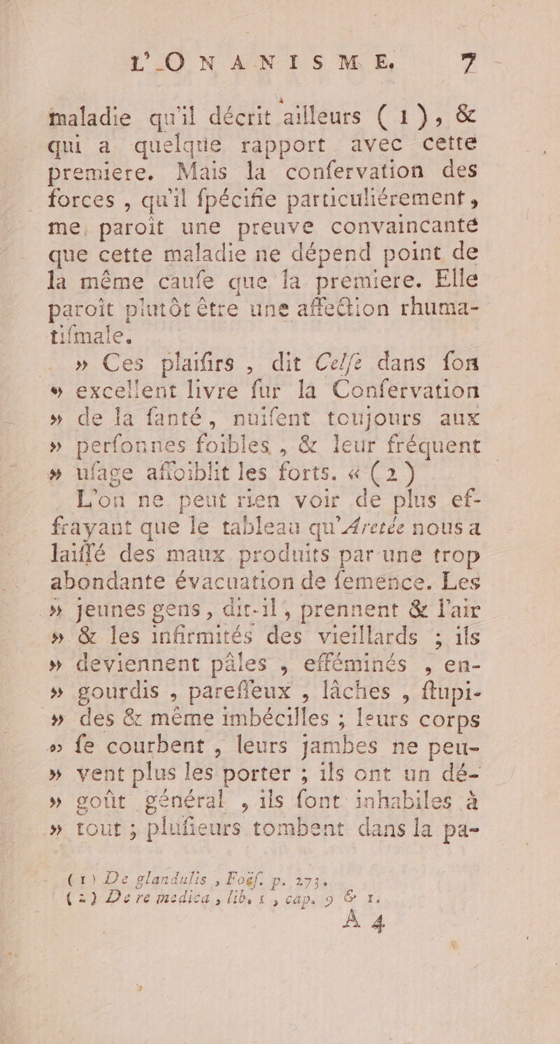 maladie qu'il décrit ailleurs ( 1), &amp; qui a quelque rapport avec cette premiere. Mais la confervation des forces , qu'il fpécifie particulièrement, me, paroit une preuve convaincante que cette maladie ne dépend point de là même caufe que fa premiere. Elle paroit plutôt être une affeétion rhuma- tifmale. » Ces plaifirs , dit Ce/fe dans fon » excellent livre fur la Confervation » de la fanté, nuifent toujours aux » perfonnes foibles , &amp; leur fréquent » ufage afoiblit les forts. « (2) L'on ne peut rien voir de plus ef- frayant que le tableau qu’Aretée nous a laiflé des maux produits par une trop abondante évacuation de femence. Les _»# jeunes gens, dit-il, prennent &amp; l'air » &amp; les infirmités des vieillards ; ils # deviennent pâles , efféminés , en- # gourdis , parefieux , lâches , flupi- » des &amp; même imbécilles ; leurs corps » fe courbent , leurs jambes ne peu- » vent plus les porter ; ils ont un dé- » goût général , 1ls font inhabiles à .» tout ; plufieurs tombent dans la pa- (1) De glandulis » Fogf. p. 273: (2) De re medica, lib, à , cap. 9 &gt; &amp; hR