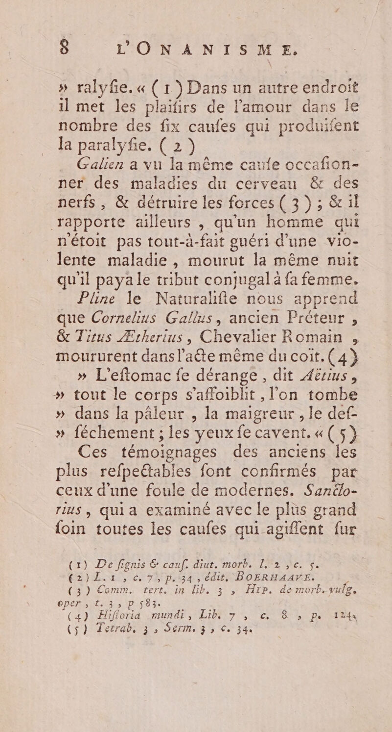 » ralyfe.« ( 1 ) Dans un autre endroit 1l met les plaïfirs de l'amour dans le nombre des fix caufes qui produifent la paralyfe. (2) Galien a vu la même caufe occafion- ner des maladies du cerveau &amp; des nerfs , &amp; détruire les forces ( 3 ) ; &amp; il rapporte ailleurs , qu'un homme qui nétoit pas tout-à-fait guéri d'une vio- lente maladie , mourut la même nuit qu'il payale tribut conjugal à fa femme. Pline le Naturahfie nous apprend que Cornelius Gallus, ancien Préteur , &amp; Titus Ærherius, Chevalier Romain , moururent dans latte même ducoit.( 4} » L'eftomac fe dérange, dit Aëtius, # tout le corps s'afoiblit , l'on tombe » dans la pâleur , la maigreur , le def- » féchement ; les yeuxfe cavent.«( 5} Ces témoignages des anciens les plus refpe&amp;tables font confirmés par ceux d'une foule de modernes. Sarélo- rius, quia examiné avec le plüs grand {oin toutes les caufes qui agiflent fur (1) De fignis 6 cauf. diut. morb. L'2 ,c. $. (2)L.x , c 7, p.34, édit, BOERHAAVE. (3) Comm, tert. in lib. 3 ; Hip. de morb. vulg. oper ; t. 33 P 533 (4) Hifioria mundi, Libi 7 , © 8, ps 124 (5) Terrab. 3 , Sérm. 3 ; ©. 34.