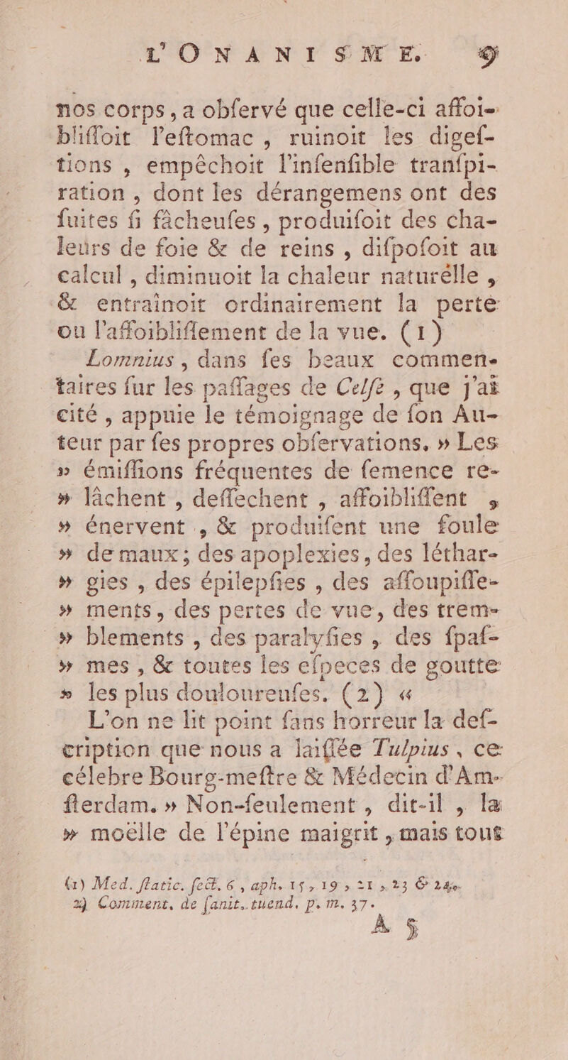 L'ONANISNME &lt; nos corps, a obfervé que celle-ci affoi- bliffoit leftomac , ruinoit les digef- tions , empêchoit l'infenfible tran{pi- ration , dont les dérangemens ont des fuites fi fâcheufes , produifoit des cha- leurs de foie &amp; de reins, difpofoit au calcul , diminuoit la chaleur naturelle, &amp; entrainoit ordinairement la perte ou l'afoibliflement de la vue. (1) Lomnius , dans fes beaux commen- taires fur les paffages de Celfe , que j'ai cité , appuie le témoignage de fon Au- teur par fes propres obfervations, » Les » émiflions fréquentes de femence re- # lâchent , deffechent , affoibliflent , » énervent , &amp; produifent une foule # de maux; des apoplexies, des léthar- » gies , des épilepfies , des affoupifle- » ments, des pertes de vue, des trem- _# blements , des paralyfes , des fpaf- » mes , &amp; toutes les efpeces de goutte # les plus douloureufes. (2) « L'on ne lit point fans horreur la def- cription que nous a laiflée Tulpius, ce célebre Bourg-meftre &amp; Médecin d'Am- flerdam. » Non-feulement , dit-il , Îæ » moëlle de l'épine maigrit , mais tou£ (x) Med. flatic. fe. 6, aph. 15,19 ; 21 23 6 24 2) Comment, de fanit..tuend, Ps ME, 37°