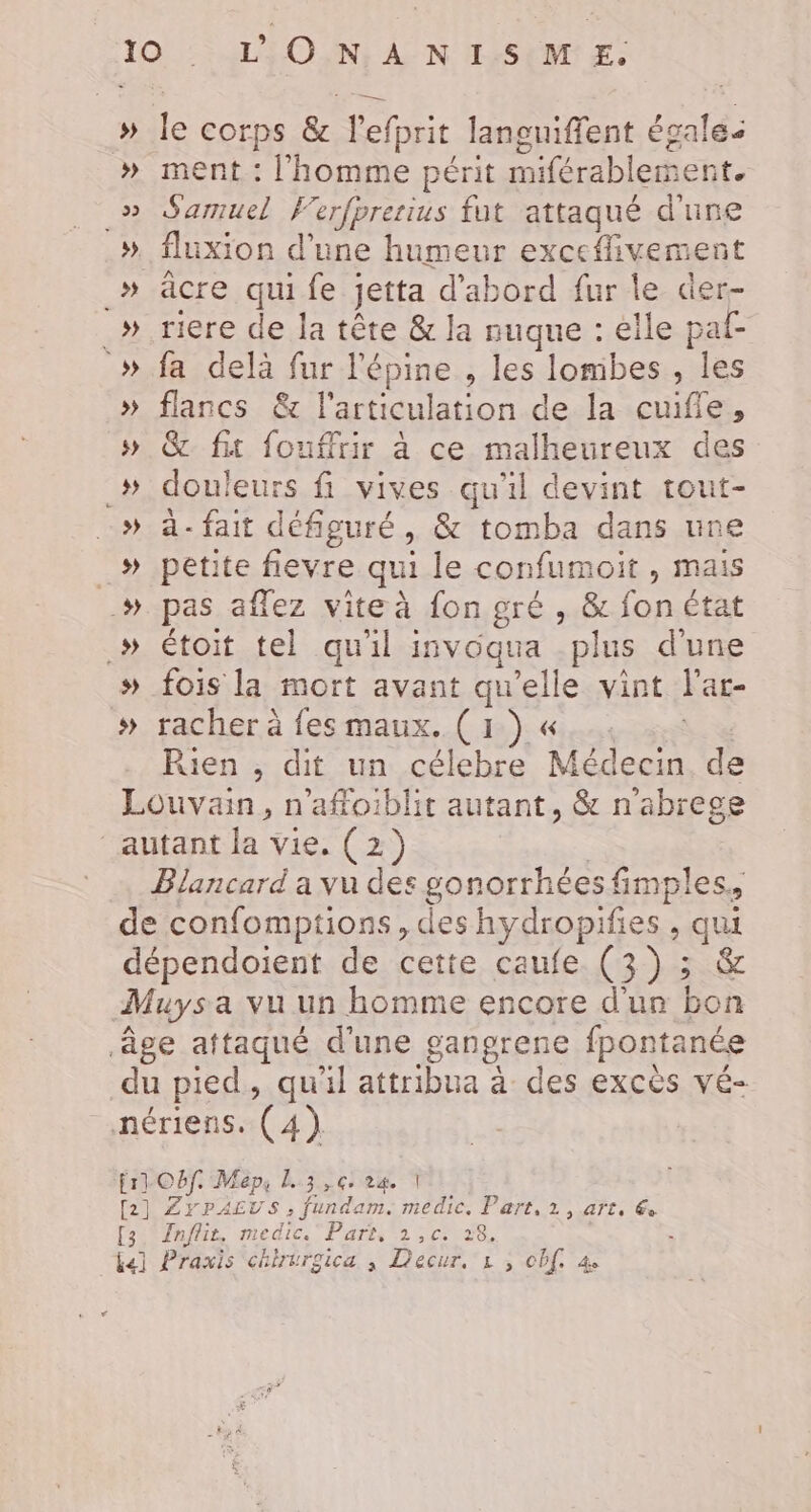 » 22 _» » _ _» » s) _s » + » 5 5) ment : l'homme périt miférablement. Samuel Ferfprerius fut attaqué d'une fluxion d’une humeur exceflivement aâcre qui fe jetta d'abord fur le der- riere de la tête &amp; la nuque : elle paf- fa delà fur l'épine , les lombes , les flancs &amp; l'articulation de la cuifie, &amp; fit fouffrir à ce malheureux des douleurs fi vives qu'il devint tout- a- fait défiguré , &amp; tomba dans une petite fievre qui le confumoit , mais pas affez vite à fon gré , &amp; fon état étoit tel qu'il isvoqua plus d'une fois la mort avant qu'elle vint l'ar- racher à fes maux. (1) « Le Rien ; dit un célebre Médecin de [3 Inflit, medic.' Part, 1,c. 28.