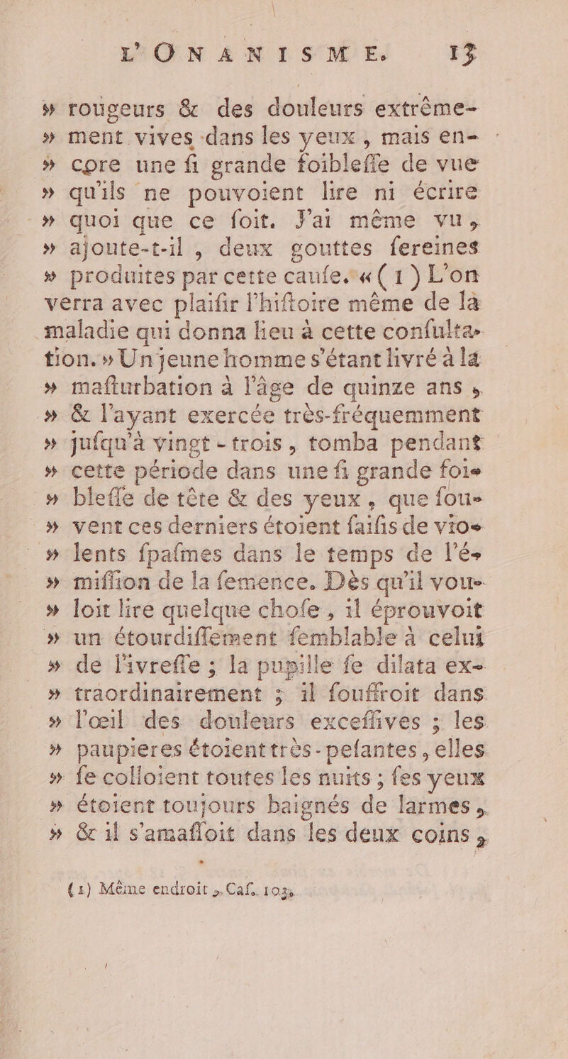 \ L'ONANISME. 17 rouseurs &amp; des douleurs extrème- ment vives dans les yeux , mais en- core une fi grande foiblefie de vue qu'ils ne pouvoient lire ni écrire quoi que ce foit. J'ai même vu, ajoute-t-il , deux gouttes fereines produites par cette caufe.«( 1 ) L'on » mafturbation à l’âge de quinze ans, &amp; l'ayant exercée très-fréquemment jufqu'à vingt - trois, tomba pendant cette période dans une fi grande fois bleffe de tête &amp; des yeux, que fou- vent ces derniers étoient faifis de vios lents fpafmes dans le temps de lé miflion de la femence. Dès qu'il voue loit lire quelque chofe , il éprouvoit un étourdifflement femblable à cel de livrefle ; la pupille fe dilata ex- traordinairement ; il fouffroit dans. l'œil des douleurs exceflives ; les paupieres étoienttres-pefantes, elles étoient toujours baignés de larmes. &amp;c il s'amafloit dans les deux coins,