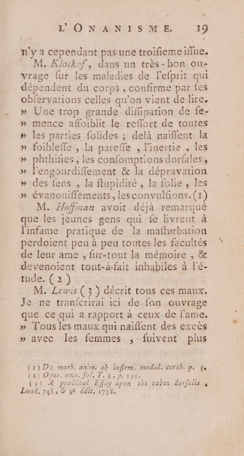 ee” L'ONANISME. 19 n'y a cependant pas une troifiemeiflue. M. Klockof, dans un très-bon.ou- vrage fur les maladies de l'efprit qui . dépendent du corps, confirme-par fes obfervations celles qu’on vient de lire. » Une trop grande diffipation de fe- » mence affoiblit le reflort de toutes # les parties folides ; delà naïffent la »..foibleffe , la parefle , l'inerctie , les »# phthifies , les confomptions dorfales, # l'engourdifement &amp; la dépravation » des fens , la ftupidité , la folie, les » évanouiflements, lesconvulfions.(1) M. Hofinan avoit déjà remarqué que les jeunes gens qui fe livrent à linfame pratique de la mafturbation perdoient peu à peu toutes les facultés de leur ame , fur-tout la mémoire , &amp; ‘‘devenoient tout-à-fait inhabiles à l'é- ““hides (2) M. Levis ( 3) décrit tous ces maux. Je ne tranfcrirai ici de fon ouvrage que ce qui a rapport à ceux de l'ame. » Tous les maux qui naiflent des excès » avec les femmes ,:fuivent plus (1)D2 morb. anim. ab infirm. medul. cereb. p. 3, (2) Oper, omn. fol, T. 3, p.195. (3) À pradtical Effay upon the tabes dorfalis ; Lond, 748, &amp; 36 édit, 1758,