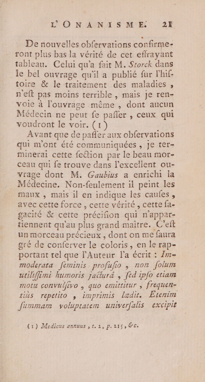 L'O NA NAS ME 2H De nouvelles obfervations confirme- ront plus bas la vérité de cet effrayant tableau. Celui qu'a fait M. Srorck dans _le bel ouvrage qu'il a publié fur l'hif- toire &amp; le traitement des maladies , neft pas moins terrible , mais je ren- voie à l'ouvrage même , dont aucun Médecin ne peut fe pañler , ceux qui voudront le voir. (1) Avant que de pañler aux obfervations qui m'ont été communiquées , Je ter- minerai cette fetion par le beau mor- ceau qui fe trouve dans l'excellent ou- vrage dont M. Gaubius a enrichi la Médecine. Non-feulement il peint les maux , mais il en indique les caufes, avec cette force, cette vérité, cette fa- gacité &amp; cette préciñon qui n'appar- tiennent qu'au plus grand maître. C’eft un morceau précieux , dont on me faura gré de conferver le coloris, en le rap- portant tel que l’Anteur l'a écrit : 2m moderata feminis profufio , non folum utiliffemi humoris jaëluré , fed ipfo etiam motu convulfivo , quo emittitur ; frequeri- ils repetito , imprimis ledit. Etenim fumimam voluptatem univerfalis excipit {r) Medicus annuus ,t.1, Pe 2155 É£.