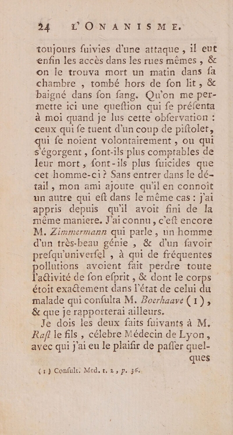 toujours fuivies d’une attaque , 1l eut enfin les accès dans les rues mêmes , &amp; on le trouva mort un matin dans fa chambre , tombé hors de fon lit, &amp; baigné dans fon fang. Qu'on me per- mette ici une queftion qui fe préfenta à moi quand je lus cette obfervation : ceux qui fe tuent d’un coup de piftolet, qui fe noient volontairement , ou qui _s'égorgent , font-ils plus comstables de leur mort, {ont-ils plus fuicides que cet homme-ci? Sans entrer dans le dé- tail, mon ami ajoute qu'il en connoît un autre qui eft dans le même cas: J'ai appris depuis quil avoit fini de Ia même maniere. J'aiconnu, c’eft encore M. Zimmermann qu parle, un homme d'un très-beau génie , &amp; d’un favoir prefqu'univerfel , à qui de fréquentes pollutions avoient fait perdre toute l'adivité de fon efprit , &amp; dont le corps étoit exactement dans l'état de celui du malade qui confulta M, Boerhaave (1), &amp; que je rapporterai ailleurs. Je dois les deux faits fuivants à M. Rafi le fils , célebre Médecin de Lyon, avec qui J'ai eu le plaifir de pafier quel- ques