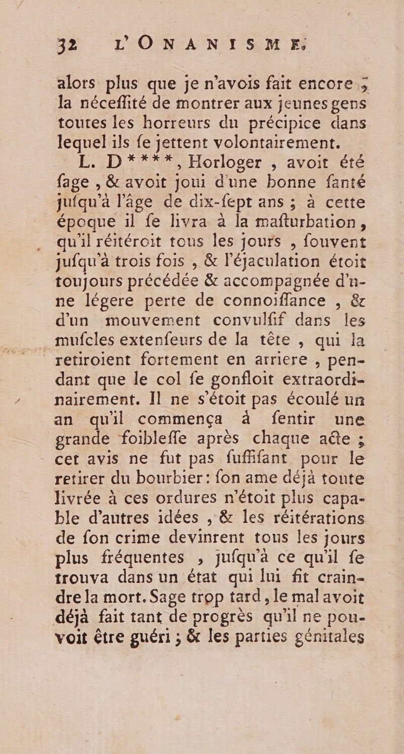 alors plus que je n’avois fait encore ; la néceflité de montrer aux jeunes gens toutes les horreurs du précipice dans lequel ils fe jettent volontairement. ED *%#%Horloger ; avoit. été fage , &amp; avoit joui dune bonne fanté jufqu’à l’âge de dix-fept ans ; à cette époque il fe livra à la mafturbation, . qu'il réitéroit tous les jours , fouvent _jufqu'à trois fois , &amp; l’égaculation étoit toujours précédée &amp; accompagnée d'u- ne légere perte de connoïfflance , &amp; d'un mouvement convulff dans les mufcles extenfeurs de la tête , qui la retiroient fortement en arriere , pen- dant que le col fe gonfloit extraordi- nairement. Il ne s'étoit pas écoulé un an quil commença à fentir une grande foibleffle après chaque aûte ; cet avis ne fut pas fufhfant pour le retirer du bourbier: fon ame déjä toute livrée à ces ordures n'étoit plus capa- ble d’autres idées , &amp; les réitérations de fon crime devinrent tous les jours plus fréquentes , jufqu'a ce qu'il fe trouva dans un état qui lui fit crain- dre la mort. Sage trop tard, le mal avoit déjà fait tant de progrès qu'il ne pou- voit être guéri ; &amp; les parties génitales