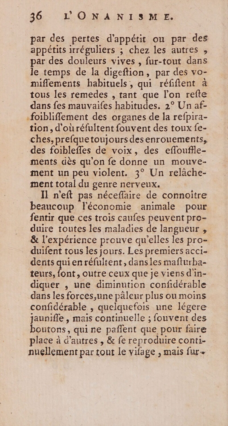 par des pertes d’appétit ou par des appétits irréguliers ; chez les autres , par des douleurs vives , fur-tout dans le temps de la digeftion, par des vo- miflements habituels, qui réfifent à tous les remedes , tant que l’on refte dans fes mauvaifes habitudes. 2° Un af- -foiblifflement des organes de la refpira- tion, d'ouréfultent fouvent des toux fe- ches, prefque toujours desenrouements, des foiblefles de voix, des efloufile- ments dès qu'on fe donne un mouve- ment un peu violent. 3° Un relâche- ment total du genre nerveux. 11 n’eft pas néceflaire de connoitre beaucoup l'économie animale pour fentir que ces trois caufes peuvent pro- duire toutes les maladies de langueur , &amp; l'expérience prouve qu’elles les pro- duifent tous les jours. Les premiers acci- dents quienréfultent, dans les mafturba- teurs, font, outre ceux que je viens d'in- diquer , une diminution confidérable dans les forces,une pâleur plus ou moins confidérable , quelquefois une légere jaunifle , mais continuelle ; fouvent des boutons, quine pañlent que pour faire place à d’autres , &amp; fe reproduire conti- nuellement par tout le vifage , mais fur