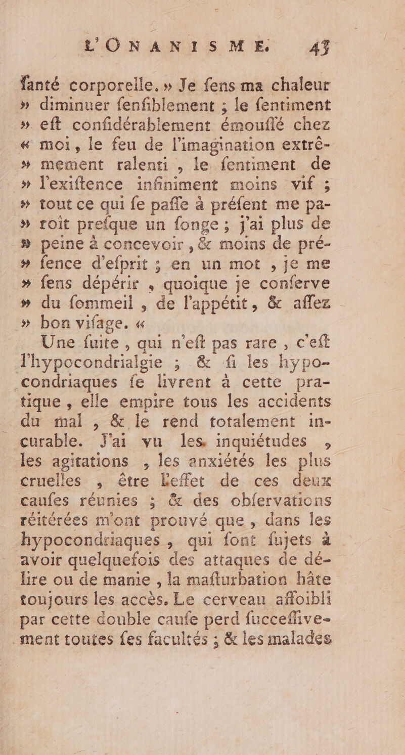 L'ONANTSME 47 fanté corporelle. » Je fens ma chaleur » diminuer fenfiblement ; le fentiment » eft confidérablement émouflé chez #« moi, le feu de l'imagination extrè- # mement ralenti , le fentiment de » l’exiftence infiniment moins vif ; # tout ce qui fe pañle à préfent me pa- » roiît prefque un fonge ; j'ai plus de # peine à concevoir , &amp; moins de pré- # fence d’efprit ; en un mot , je me # fens dépérir , quoique je conferve # du fommeil , de l'appétit, &amp; aflez » bon vifage. « Une fuite , qui n’eft pas rare , c'eit TJhypocondrialgie ; &amp; fi les hypo- condriaques fe livrent à cette pra- tique , elle empire tous les accidents du mal , &amp; le rend totalement in- curable. J'ai vu les inquiétudes , les agitations , les anxiétés les plus cruelles , être Leffet de ces deux caufes réunies ; &amp; des obfervations réitérées mont prouvé que , dans les hypocondriaques , qui font fujets à | avoir quelquefois des attaques de dé- Lire ou de manie , la mafturbation hâte toujours les accès. Le cerveau affoibli par cette double caufe perd fucceflive- ment toutes fes facultés ; &amp; les malades