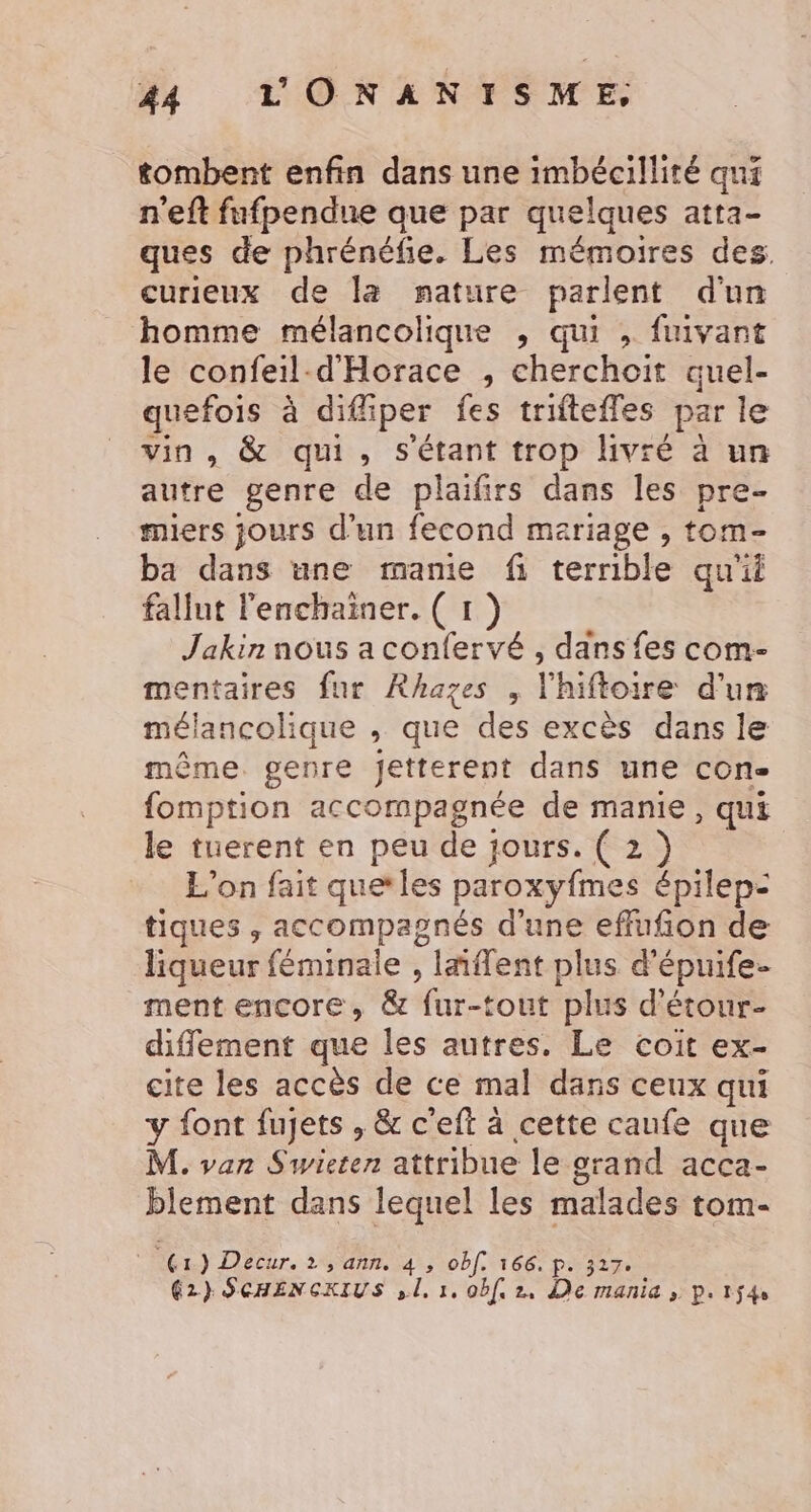 tombent enfin dans une imbécillité qui n'eft fufpendne que par quelques atta- ques de phrénéfe. Les mémoires des. curieux de la nature parlent d'un homme mélancolique , qui , fuivant le confeil-d'Horace , cherchoit quel- quefois à difiper fes triftefles par le vin, &amp; qui, s'étant trop livré à un autre genre de plaïfirs dans les pre- miers jours d’un fecond mariage , tom- ba dans une manie fi terrible qu'il fallut l'enchainer. ( 1 ) Jakin nous a confervé , dans fes com- mentaires fur Rhazes , l'hiftoire d'un mélancolique , que des excès dans le même. genre jetterent dans une con- fomption accompagnée de manie, qui le tuerent en peu de jours. ( 2 ) L'on fait quetles paroxyfmes épilep- tiques , accompagnés d'une effufñon de liqueur féminale , lnflent plus d’épuife- ment encore, &amp; fur-tout plus d’étour- diffement que les autres. Le coit ex- cite les accès de ce mal dans ceux qui y font fujets , &amp; c'eft à cette caufe que M. van Swieten attribue le grand acca- blement dans lequel les malades tom- “Gr ) Decur. 1 , ann. 4 , obf. 166. p. 327. 62} SCHENCKIUS ,.1, 1, obf 2. De manid &gt; P+1ÿ4e