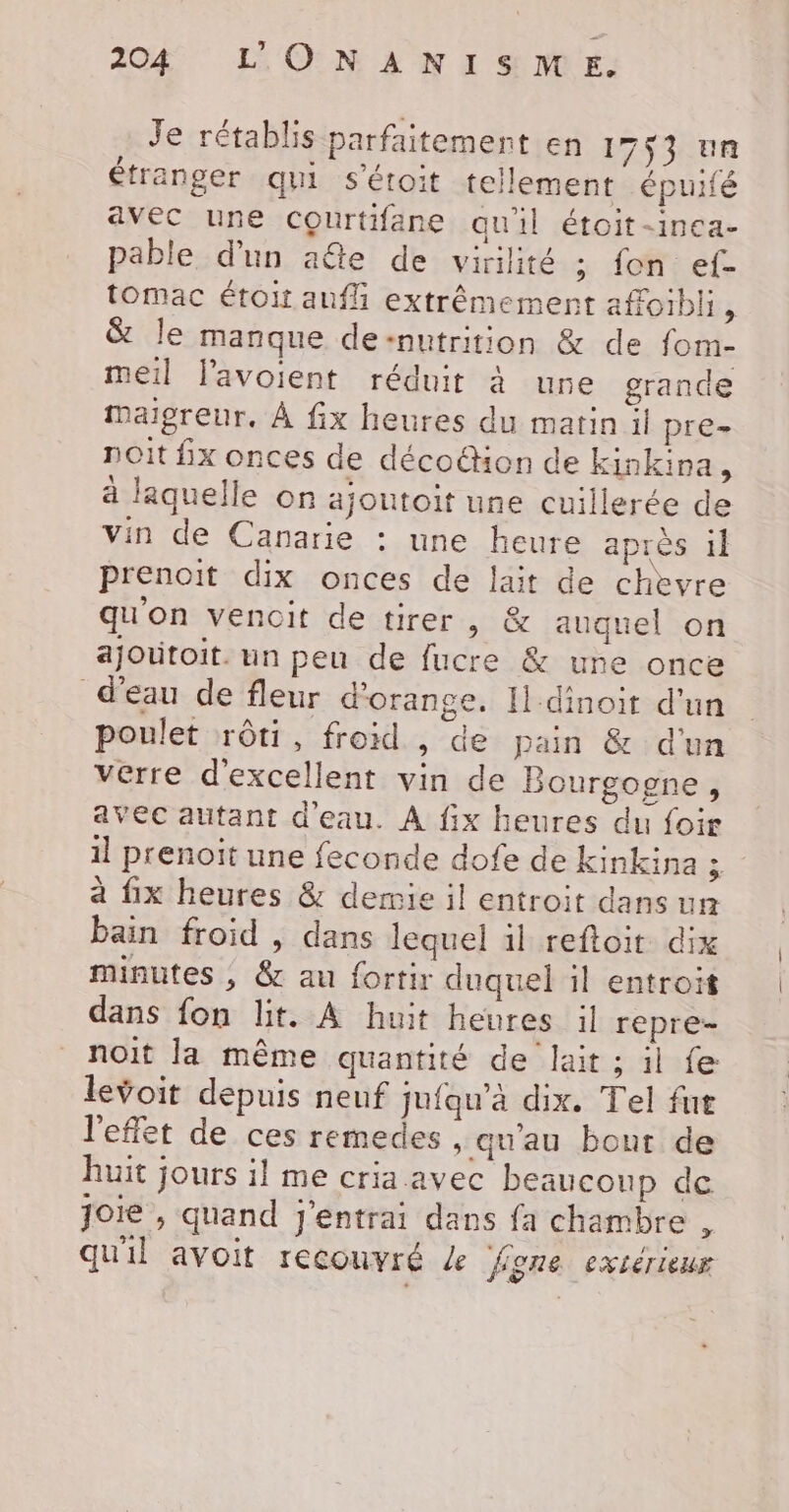 Je rétablis parfaitement en 1753 un étranger qui s'étoit tellement épuifé avec une Courtifane qu'il étoit-inca- pable d'un aûte de virilité ; fon ef- tomac étoit auf extrêmement affoibli, &amp; le manque de:nutrition &amp; de fom- meil l'avoient réduit à une grande Mmaigreur. À fix heures du matin il pre- noit fx onces de décoéhon de kinkina ; à laquelle on ajoutoit une cuillerée de vin de Canarie : une heure après il prenoit dix onces de lait de chevre qu'on vencit de tirer, &amp; auquel on ajoutoit. un peu de fucre &amp; une once d'eau de fleur d'orange. Il dinoir d'un poulet rôti, froid , de pain &amp; d'un verre d'excellent vin de Bourgogne, avec autant d'eau. À fix heures du foir 1] prenoït une feconde dofe de kinkina ; à fix heures &amp; demie il entroit dans un bain froid , dans lequel il reftoit dix minutes ; &amp; au fortir duquel il entroit dans fon lit. A huit heures il repre- noit la même quantité de lait ; il fe levoit depuis neuf jufqu’à dix. Tel fut l'effet de ces remedes , qu'au bout de huit jours il me cria avec beaucoup de Joie , quand j'entrai dans fa chambre , qu'il avoit recouvré 4 figne extérieur