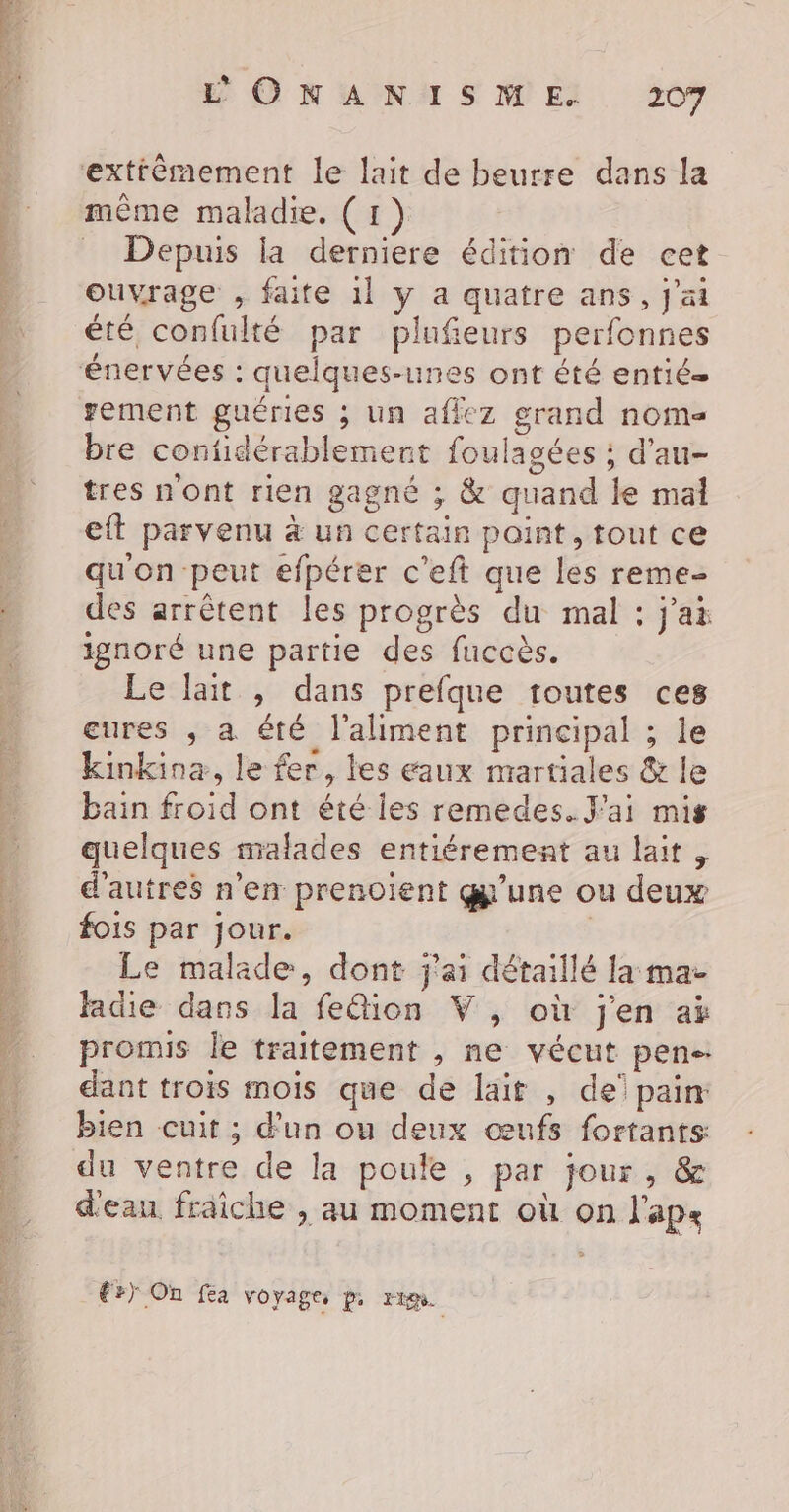 Ge de TVOD nl a De in ae lt cs is diese af DE Er TE A + * - E © N ANA S MEX 20 exfttêmement le lait de beurre dans la mème maladie. (1) = Depuis la derniere édition de cet ouvrage , faite 1] y a quatre ans, j'ai été confulté par plufieurs perfonnes énervées : quelques-unes ont été entié= gement guéries ; un aficz grand nome bre confidérablement foulagées ; d'au- tres nont rien gagné ; &amp; quand le mal eft parvenu à un certain point, tout ce qu'on peut efpérer c'eft que les reme- des arrêtent les progrès du mal : j'ai ignoré une partie des fuccès. Le lait , dans prefque toutes ces cures , a été l'aliment principal ; le kinkina, le fer, les eaux martiales &amp; le bain froid ont été les remedes. J'ai mis quelques malades entiéremeat au lait , d'autres n'en prenoient gy'une ou deux fois par jour. | Le malade, dont j'ai détaillé la ma- ladie dans la fe@ion V , où j'en aë promis le traitement , ne vécut pen-- dant trois mois que de lait , de pain bien cuit ; d’un ou deux œufs fortants du ventre de la poule , par jour, &amp; d'eau fraiche , au moment où on l'ap« €r) On fea voyage. p, rt.