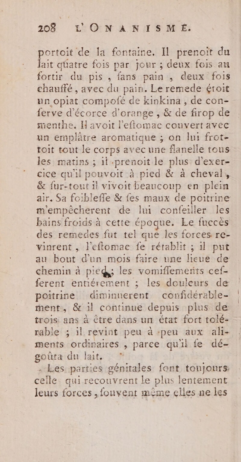 20% LONANISM É. portoit de la fontaine. Il prenoït du fait qüatre fois par jour ; deux fois au fortir du pis , fans pain , deux fois chauffé , avec du pain. Le remede &lt;roit un .oprat compofé de kinkina , de con- ferve d'écorce d’ orange ; &amp;de firop de menthe. H avoit l'efiomac couvert avec un emplètre aromatique ; on lui frot- toit tout le corps avec une flanelle tous les matins ; il -prenoit le plus d’exer- cice qu'il pouvoit à pied &amp; à cheval, &amp; fur-tout 1} vivoit beaucoup en plein air. Sa foiblefle &amp; fes maux de poitrine m'empècherent de Jui confeiller les bains froids à cette époque. Le fuccès des remedes fut tel que les forces re- vinrent, l'eftomac fe rétablit ; 1 put au bout d'un mois faire une lieue de chemin à pieds les vomiflemerirs cef- ferent entiérement ; les douleurs de poitrine diminuerent confidérable- ment, &amp; 1l continue depuis plus de trois ans à être dans un état fort tolé- rable ; il revint peu à :peu aux ah- ments ordinaires , parce qu'il fe dé- goûra du lait. ” Les. parties génitales font toujonrs celle qui recouvrent le plus lentement leurs forces ,fouvent même elles ne les