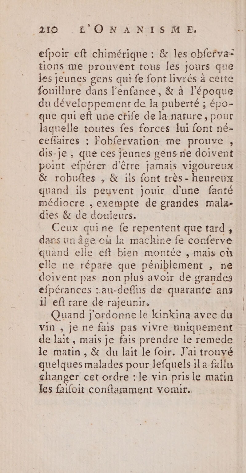 efpoir eft chimérique : &amp; les obfefva- tions me prouvent tons Îles jours que les jeunes gens qui fe font livrés à cette fouillure dans l'enfance, &amp; à l'époque du développement de la puberté ; épo- que qui eft une cfile de la nature, pour laquelle toutes fes forces lui font né- ceflaires : Fobfervation me prouve , dis-je, que ces jeunes gens ne doivent point efpérer d'être jamais vigoureux &amp; robuftes , &amp; ils font très - heureux quand ils peuvent jouir d'une fanté médiocre , exempte de grandes mala- dies &amp; de douleurs. Ceux quine fe repentent que tard, dans un âge où la machine fe conferve quand elle eft bien montée , mais où elle ne répare que péniblement , ne doivent pas non plus avoir de grandes efpérances :au-deflus de quarante ans il eft rare de rajeunir. Quand j'ordonne le kinkina avec du vin , je ne fais pas vivre uniquement de lait, mais je fais prendre le remede le matin , &amp; du lait le foir. J'ai trouvé quelques malades pour lefquels:ila fallu changer cet ordre : le vin pris le matin les faifoit conftamment vomir.