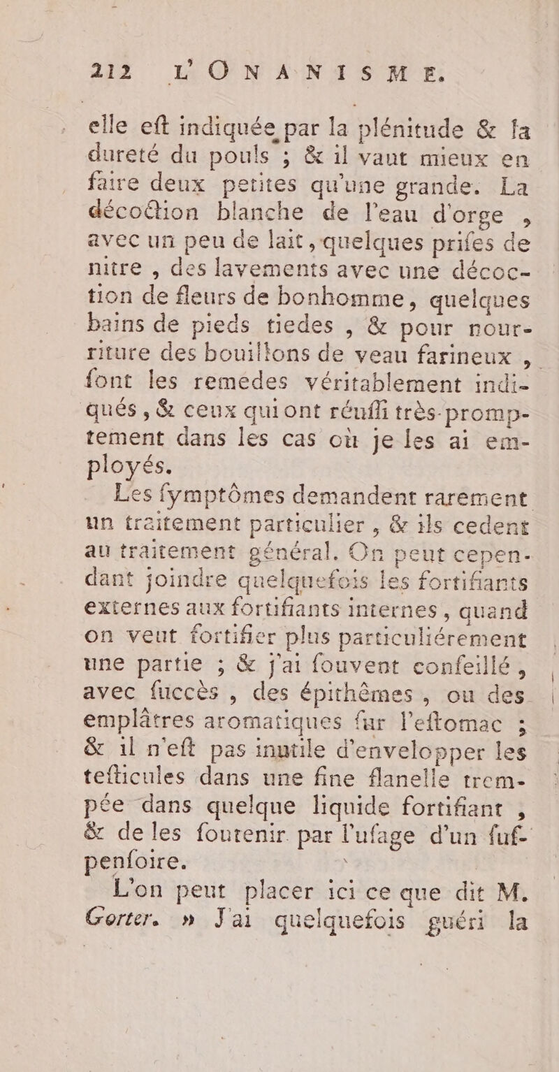 elle eft indiquée par la plénitude &amp; fa dureté du pouls ; &amp; il vaut mieux en faire deux petites qu'une grande. La décotion blanche de l’eau dorge , avec un peu de lait, quelques prifes de nitre , des lavements avec une décoc- tion de fleurs de bonhomme, quelques bains de pieds tiedes , &amp; pour nour- riture des bouillons de veau farineux , font les remedes véritablement indi- qués , &amp; ceux quiont réufli très promp- tement dans les cas où je les ai em- ployés. Les fymptômes demandent rarement un traitement particulier , &amp; ils cedent au traitement général, On peut cepen- dant joindre quelquefois les fortifants externes aux fortifiants internes, quand on veut fortifier plus particuliérement une partie ; &amp; j'ai fouvent confeillé, avec fuccès , des épithèmes , ou des emplâtres aromatiques far l'eftomac ; &amp; 1l n'eft pas inutile d’envelopper les tefticules dans une fine flanelle trem- pée dans quelque liquide fortifiant , &amp; de les foutenir par l'ufage d'un fuf- penfoire. | L'on peut placer ici ce que dit M. Gorter. »n J'ai quelquefois guéri la