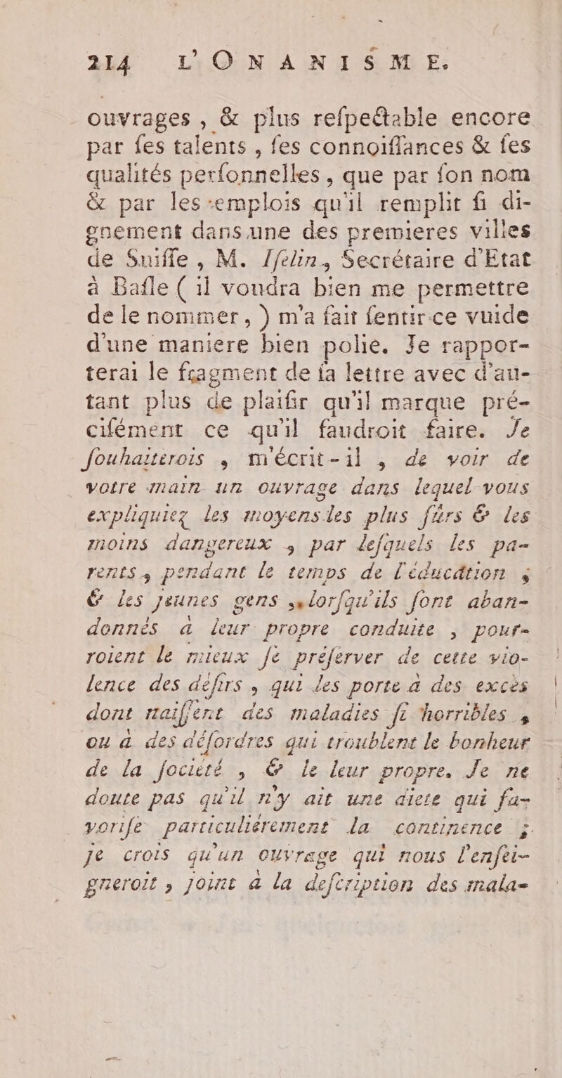 = 214 L'ONANISME. ouvrages , &amp; plus refpe@able encore par fes talents , fes connoïiflances &amp; fes qualités perfonnelles, que par fon nom &amp; par les-emplois qu'il remplit fi di- goement dans une des premieres vilies de Suifle , M. /felin, Secrétaire d'Etat à Bafle ( ï voudra Die me permettre de le nommer, ) m'a fair fentir ce vuide d'une maniere bien polie. Je rappor- terai le fragment de fa lettre avec d’au- tant plus de plaifir qu'il marque pré- cifément ce qu'il faudroit faire. Je Jouhaiterois ; mécrit-il , de voir de votre maïn un Ouvrage dans lequel vous expliquiez les moyens. “les plus Järs &amp; ds rnoins dangereux par defquels Les pa- FETES + perdant le temps de l'éducation $ &amp; Les Jeunes gens sn orfqui ils font aban- DRE a eur propre conduite ; pour= roient le mieux fe prseques de cette vio- lence des difirs ; qui les porte à des exces dont rai if ent des maladies f: horribles , ou a des défordres qui troublent le bonheur de la fociété , &amp; Le leur propre. Je ne doute pas qu'il ny ait une diete qui fa- porife Particuliérement la continence ;. je crois qu'un CUVrage qui nous l'enfei- greroit ; Joint à la deféription des inala=