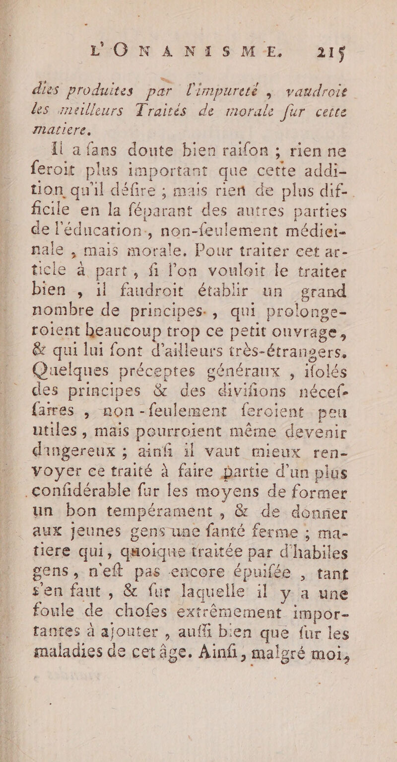 ÉFOPN AÏNM S ME: 21f dies produites par l'impureté |; vandroie des meilleurs Traités de morale fur cetre matiere, Îl a fans doute bien raifon ; rienne feroit plus important que cette addi- tion qu'il défire ; mais rien de plus dif-. ficile en la féparant des autres parties de l'éducation, non-feulement médiei- nale , mais morale, Pour traiter cet ar- icle à part, fi l’on vouloir le traiter bien , il faudroit établir un grand nombre de principes., qui prolonge- roient heaucoup trop ce petit onvrage, &amp; qui lui font d’ailleurs très-Étrangers, Quelques préceptes généraux , ifolés des principes &amp; des divifions nécef- {ares , non-feulement feroient peu utiles , mais pourroient même devenir dingereux ; ainf il vaut mieux ren- voyer ce traité à faire partie d’un plus .confidérable fur les moyens de former un bon tempérament , &amp; de donner aux jeunes gens une fanté ferme ; ma- tiere qui, quoique traitée par d'habiles gens, neft pas encore épuifée , tant s'en faut , &amp; fur laquelle il y a une foule de chofes extrêmement impor- tantes à ajouter , auf bien que fur les maladies de cet âge. Ainfi, malgré moi,