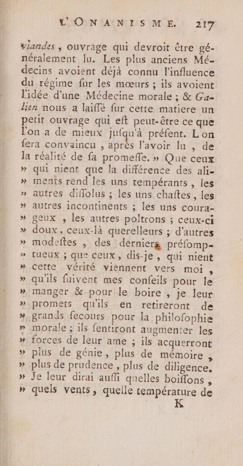 &gt;» qui ment que la différence des ali. ments rend les uns tempérants , les autres diflolus ; les uns chafîtes,, les autres incontinents ; les uns coura- geux , les autres poltrons ; ceux-ci doux, ceux-là querelleurs ; d’autres modeftes , des dernierg préfomp= tuCUx ; que ceux, dis-je, qui nient cette vérité viennent vers moi, qu'ils faivent mes confeils pour le promets qu'ils en retireront de morale ; ils fentiront augmenter les forces de leur ame ; ils acquerront plus de génie, plus de mémoire , Je leur dirai auf quelles boifons , quels vents, quelle température de | K