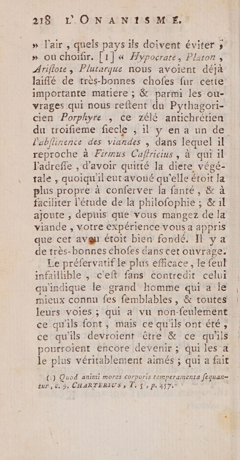 » l'air , quels pays ils doivent éviter » »# ouchoïtr. [1] « Hypocrare, Plaron ; Ariflote , Plurarque nous avoient déjà laïfé de très-bonnes chofes fur cette importante matiere ; &amp; parmi les ou- vrages qui nous eftent ‘du Pythagori- cien Porphyre , ce 7élé antichrétien du troifieme fiecle ; 1l y en a un de lablhnence des viandes , dans lequel il reproche a Firmus Cafricius , da qui 1l l'adrefle , d'avoir quitté la diere végé- tale , quoiqu'il eut avoué qu'elle étoit la plus propre à conferver la fanté, &amp; à faciliter l'étude de la philofophie ; &amp; il ajoute , depuis que vous mangez de la viande , votre expérience vous a appris que cet aveu étoit bien fondé. Il ya de très-bonnes chofes dans cet ouvrage. Le préfervatif le plus efficace , le feul infailible , c'eft fans contredit celui qu'indique le grand homme qui a le mieux connu fes femblables , &amp; toutes leurs voies ; qui a vu non-feulement. ce qu'ils font, mais ce qu'ils ont été, ce qu'ils devtoient rêtre &amp; ce qu'ils pourroient encore devenir ; qui les a le plus véritablement aimés ; qui a fait (1) Quod aniyii mOores COrporis temperamenta fequan= tur, €. 9. CHARTERIUS , Te £, p. 457.