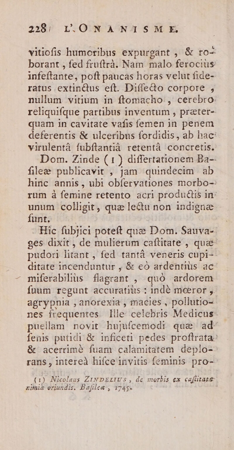 vitiofis humoribus expurgant , &amp; ro- borant , fed fruftrà. Nam malo ferocius infeftante, poft paucas horas velut fide- ratus extindus eft. Diffeéto corpore , nullum vitium in ftomacho , cerebro: reliquifque partibus inventum, præter- quam in cavitate vañis femen in penem deferentis &amp; ulceribus fordidis, ab hac: virulentà fubftantià retentà concretis. Dom. Zinde (1) differtationem Ba- fileæ publicavit , jam quindecim ab hinc annis, ubi obfervationes morbo- rum à femine retento acri produétis in- unum colligit, quæ leétu non indignæ funt. | - Hic fubjici poteft quæ Dom. Sauva- ges dixit, de mulierum caftitate , quæ: pudori litant , fed tantà veneris cupi- ditate incenduntur ; &amp; eo ardentius ac miferabilius flagrant , quo ardorem fuum regunt accuratius : indè mœror , agrypnia , anorexia , macies, pollutio= nes frequentes Ille celebris Medicus- puellam novit hujufcemodr quæ ad‘ fenis putidi &amp; inficeti pedes proftrata: &amp; acerrimè fuam calamitatem deplo- rans, intereà hifceinvitis feminis pro- (1) Nicolaus ZINDELIUVS , de morbis ex cafhtasæ nimia oriundis. Bafileæ, 1745% |