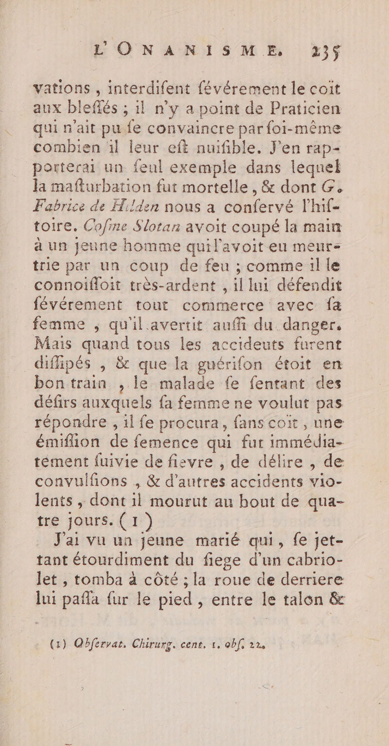 LONANISME 213$ vations , interdifent {évérement le coit aux bleflés ; 1l n'y a point de Praticien qui n'ait pu. fe convaincre par foi-même combien 1l leur eft nuifible. J'en rap- porterai un feul exemple dans lequel la mafturbation fur mortelle , &amp; dont G. Fabrice de Hi/den nous a confervé l'hif toire. Ch/fine Slotan avoit coupé la main à un jeune homme quil'avoit eu meurs trie par un coup de feu ; comme il le connoifloit très-ardent , À lui défendit févérement tout commerce avec fa femme ; qu'ilavertit auffi du danger, Mais _. tous les accideuts furent difipés , &amp; que la guérifon étoit en bontrain , le malade fe fentant des défirs auxquels fa femme ne voulut pas répondre , 1l fe procura, fans coït , une émiflon de femence qui fur immédia- tément fuivie de fisvre , de délire , de convulfions , &amp; d’autres accidents vio- lents ,; dont il mourut au bout de qua- tre Jours. (1) J'ai vu ua jeune marié qui, fe jet- tant étourdiment du fiege d’un cabrio- let , tomba à côté ; la roue de derriere lui pañla {ur le pied , entre le talon &amp;