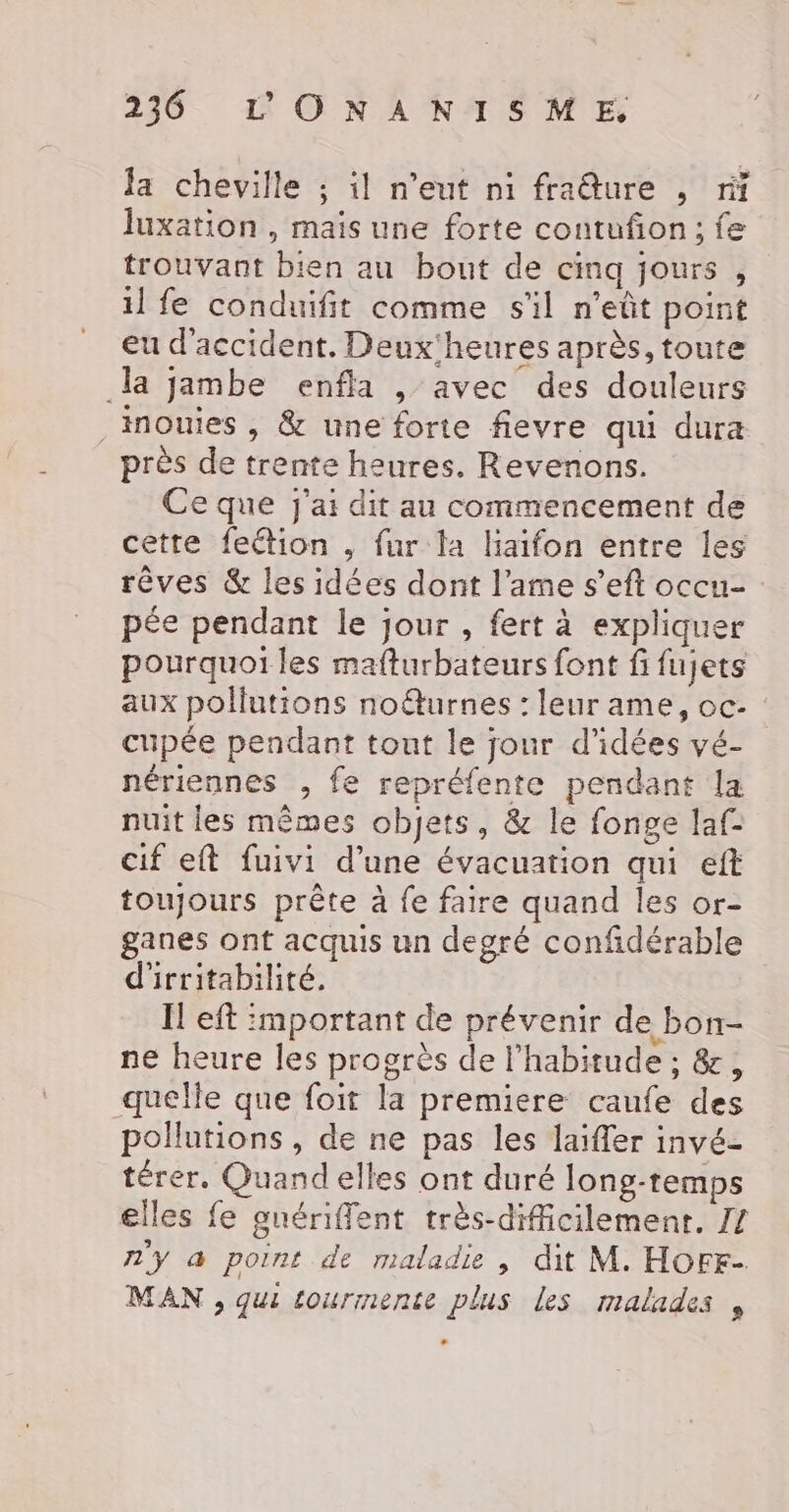 Ja cheville ; il n'eut ni fraêure , ri luxation , mais une forte contufion; fe trouvant bien au bout de cinq jours , il fe conduifit comme s'il n’eût point eu d'accident. Deux'heures après, toute la jambe enfla , avec des douleurs ._ nouies , &amp; une forte fievre qui dura près de trente heures. Revenons. Ce que J'ai dit au commencement de cette fection , fur la liaifon entre les rêves &amp; les idées dont l'ame s’eft occu- pée pendant le jour , fert à expliquer pourquoi les mafturbateurs font fi fujets aux pollutions noûturnes : leur ame, oc- : cupée pendant tout le jour d'idées vé- nériennes , fe repréfente pendant la nuit les mêmes objets, &amp; le fonge laf- cif eft fuivi d’une évacuation qui eft toujours prête à fe faire quand les or- ganes ont acquis un degré confidérable d'irritabilité. Il eft :mportant de prévenir de bon- ne heure les progrès de l'habitude ; &amp;, quelle que foit la premiere caufe des pollutions , de ne pas les laïfler invé- térer. Quand elles ont duré long-temps elles fe guériffent très-difficilemenr., 77 n'y a point de maladie , dit M. HOFE- MAN , qui tourmente plus les malades ,