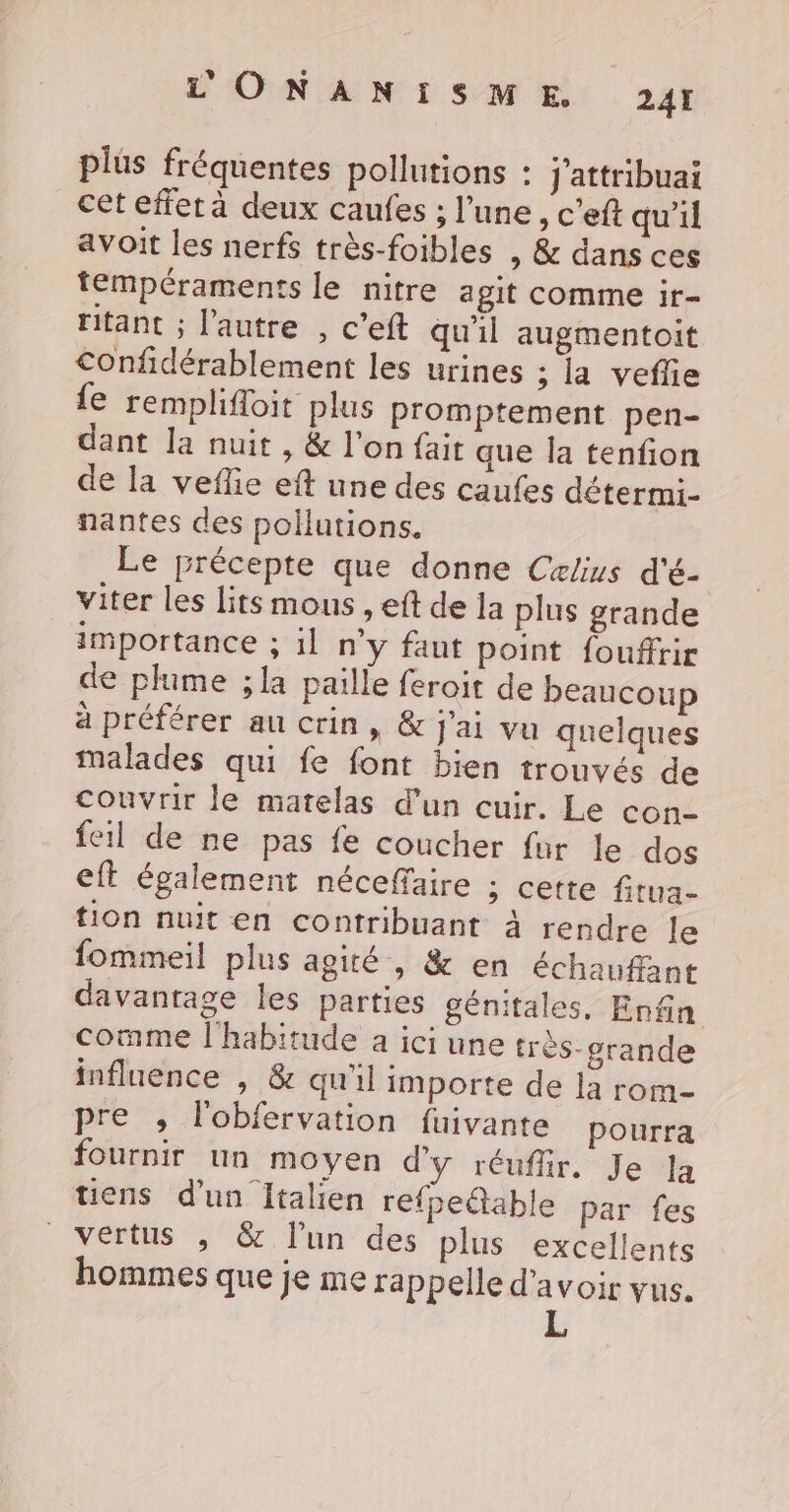 plus fréquentes pollutions : J'attribuai cet effer à deux caufes ; l’une, c’eft qu'il avoit les nerfs très-foibles , &amp; dans ces tempéraments le nitre agit comme ir- ritant ; l’autre , c’eft qu'il augmentoit €onfidérablement les urines ; la veflie {e remplifloit plus promptement pen- dant la nuit, &amp; l'on fait que la tenfion de la veffe eft une des caufes détermi- nantes des pollutions. Le précepte que donne Cxlius d'é- viter les lits mous , eft de la plus grande importance ; il n’y faut point foufftir de plume ; la paille feroit de beaucoup à préférer au crin, &amp; j'ai vu quelques malades qui fe font bien trouvés de couvrir le matelas d'un cuir. Le con- feil de ne pas fe coucher fur le dos eft également néceffaire ; cette fitua- tion nuit en contribuant à rendre le fommeil plus agité , &amp; en échaufant davantage les parties génitales, Enfin comme l'habitude a ici une très-grande influence , &amp; qu'il importe de la rom- pre , l'obfervation fuivante pourra fournir un moyen d'y réufir. Je Ja tiens d'un Italien refpe@table par fes vertus , &amp; l'un des plus excellents hommes que je me rap pelle d'avoir vus. L