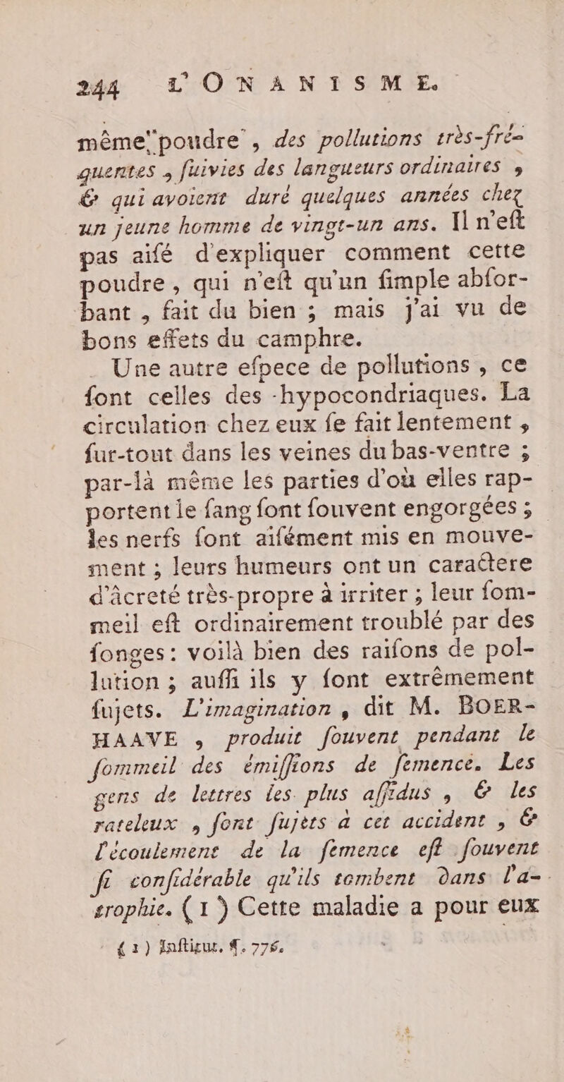 mêmepoudre , des pollutions très-fré- quentes , fuivies des langueurs ordinaires &gt; &amp; quiavoient duré quelques années chez un jeune homme de vingt-un ans. nef pas aifé d'expliquer comment cette poudre, qui n'eft qu'un fimple abfor- bant , fait du bien ; mais j'ai vu de bons effets du camphre. Une autre efpece de pollutions, ce font celles des -hypocondriaques. La circulation chez eux fe fait lentement , fur-tout dans les veines du bas-ventre ; par-là mème les parties d'où elles rap- portent le fang font fouvent engorgées ; les nerfs font aïfément mis en mouve- ment ; leurs humeurs ont un caraëtere d'Âcreté très-propre à irriter ; leur fom- meil eft ordinairement troublé par des fonges: voilà bien des raifons de pol- lution ; aufli ils y font extrêmement fujets. L'imagination , dit M. BOER- HAAVE , produit fouvent pendant le fommeil des émiffions de femence. Les gens de lettres les. plus affidus , &amp; les rateleux , font fujèts a cet accident , € l'écoulement de la femence eff fouvent f£ confidérable qu'ils sembent dans l'a. trophie. (1 ) Cette maladie a pour eux { 3 ) lnftitur, 4. 776 à