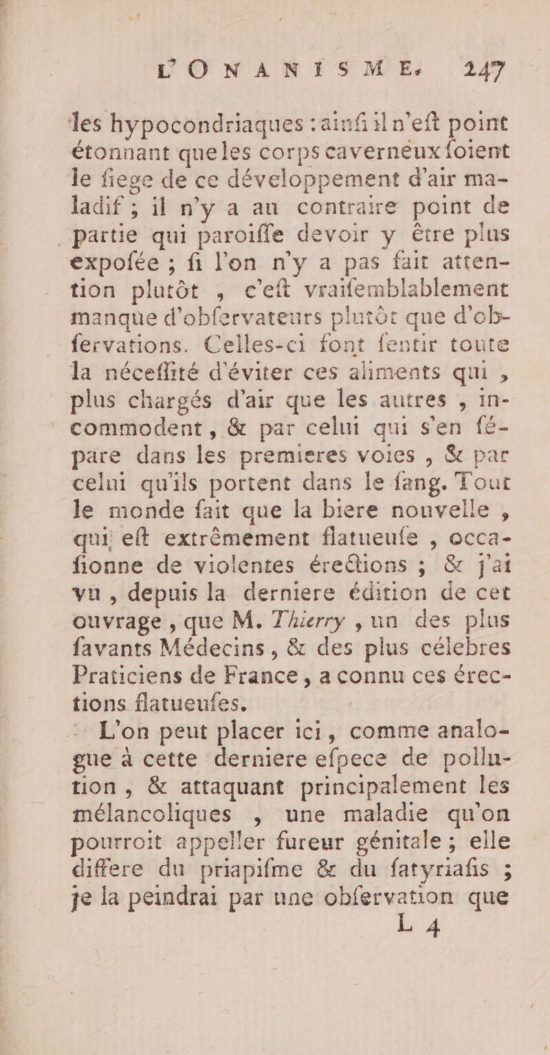 les hypocondriaques :ainfiln'eft point étonnant queles corpscaverneux foient le fiege de ce développement d'air ma- ladif ; il n’y a au contraire point de partie qui paroïfle devoir y être plus expofée ; fi l'on n'y a pas fait atten- tion plutôt , c’eit vraifemblablement manque d’obfervateurs plutôt que d'ob- fervations. Celles-ci font fentir toute la néceflité d'éviter ces aliments qui , plus chargés d'air que les autres , in- commodent , &amp; par celui qui s'en fé- pare dans les premieres voies , &amp; par celui qu'ils portent dans le fang. Tout le monde fait que la biere nouvelle , qui, eft extrêmement flatueufe , occa- fionne de violentes éreétions ; &amp; J'ai vu , depuis la derniere édition de cet ouvrage , que M. Thierry , un des plus favants Médecins , &amp; des plus célebres Praticiens de France , a connu ces érec- tions flatueufes. :: L'on peut placer ici, comme analo- gue à cette derniere efpece de pollu- tion, &amp; attaquant principalement les mélancoliques , une maladie qu'on pourroit appeller fureur génitale ; elle differe du priapifme &amp; du fatyriafis ; je la peindrai par une obfervation que L 4