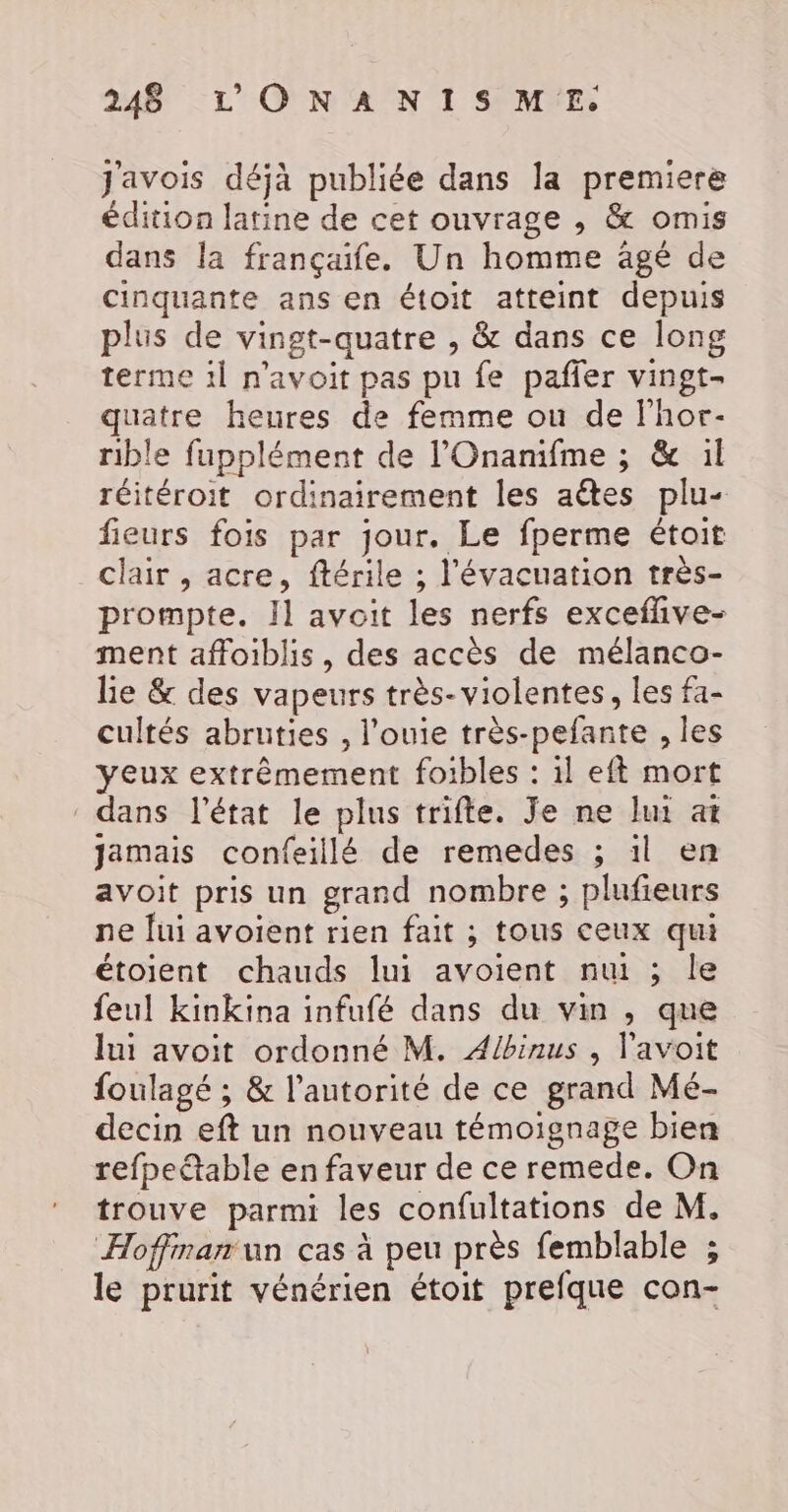 J'avois déjà publiée dans la premiere édition latine de cet ouvrage , &amp; omis dans la françaife. Un homme agé de cinquante ans en étoit atteint depuis plus de vingt-quatre , &amp; dans ce long terme 1l n'avoit pas pu fe pañler vingt- quatre heures de femme ou de lhor- rible fupplément de l’Onanifme ; &amp; :1l réitéroit ordinairement les aëtes plu- fieurs fois par jour. Le fperme étoit _ clair, acre, ftérile ; l'évacuation très- prompte. Il avoit les nerfs exceflive- ment affoiblis, des accès de mélanco- lie &amp; des vapeurs très- violentes, les fa- cultés abruties , l’ouie très-pefante , les yeux extrêmement foibles : il eft mort dans l’état le plus trifte. Je ne lui at jamais confeillé de remedes ; il en avoit pris un grand nombre ; plufieurs ne fui avoient rien fait ; tous ceux qui étoient chauds lui avoient nuit ; le feul kinkina infufé dans du vin , que lui avoit ordonné M. Albinus , l'avoit foulagé ; &amp; l’autorité de ce grand Mé- decin eft un nouveau témoignage bien refpeétable en faveur de ce remede. On trouve parmi les confultations de M. Hoffman un cas à peu près femblable ; le prurit vénérien étoit prefque con-