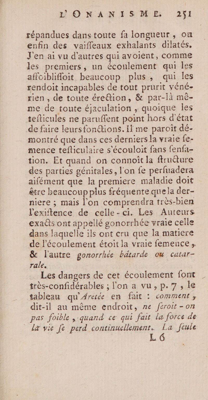 répandues dans toute fa longueur , ox enfin des vaifleaux exhalants dilatés. J'en ai vu d’autres qui avoient, comme les premiers, un écoulement qui Îles affoiblifloit beaucoup plus, qui les rendoit incapables de tout prurit véné- rien, de toute éretion, &amp; par-là mê- me de toute éjaculation , quoique Îles teflicules ne paruffent point hors d'état de faire leursfonétions. il me paroît dé- montré que dans ces derniers la vraie fe- mence tefticulaire s'écouloit fans fenfa- tion. Et quand on connoîit la ftruéture des parties génitales, l'on fe perfuadera aifément que la premiere maladie doit être beaucoup plus fréquente que la der- niere ; mais l'on comprendra très-bien l'exiftence de celle-ci. Les Auteurs exa@s ont appellé gonorrhée vraie celle dans laquelle ils ont cru que la matiere de l'écoulement étoit la vraie femences. &amp; l'autre gorzorrhée bdtarde ou catar- rale. Les dangers de cet écoulement font très-confidérables ; l'on a vu, p.7, le tableau qu'Arerée en fait : comment, dit-il au même endroit, ne feroit -on pas foible ,:quand ce qui fait la force de La vie je perd continuellement. La feule L G